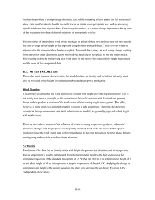 resolves the problem of extrapolating substituted data, while preserving at least part of the full variation of
shear. Care must be taken to handle bins with few or no points in an appropriate way, such as averaging
speeds and shears from adjacent bins. When using this method, it is almost always important to bin by time
of day to capture the effect of diurnal variations of atmospheric stability.


The time series of extrapolated wind speeds produced by either of these two methods may not have exactly
the same average at hub height as that expected using the time-averaged shear. This is so even where no
adjustment to the measured shear has been applied. This small discrepancy, as well as any change resulting
from an explicit shear adjustment, can be resolved by a rescaling of the speeds so that the means match.
The rescaling is done by multiplying each wind speed by the ratio of the expected hub-height mean speed
and the mean of the extrapolated data.


11.3. OTHER PARAMETERS
Three other wind resource characteristics, the wind direction, air density, and turbulence intensity, must
also be projected to hub height for estimating turbine and plant power production.


Wind Direction
It is generally assumed that the wind direction is constant with height above the top anemometer. This is
not strictly true even in principle, as the interaction of the earth’s rotation with frictional and pressure
forces tends to produce a rotation of the wind vector with increasing height above ground. This effect,
however, is quite small, so a constant direction is usually a safe assumption. Therefore, the directions
recorded at the top anemometer vane (with substitutions as needed) are generally projected to hub height
with no alteration.


There are sites where, because of the influence of terrain or strong temperature gradients, substantial
directional changes with height (veer) are frequently observed. Such shifts can reduce turbine power
production since the wind vector may not be perpendicular to the rotor throughout the rotor plane. Remote
sensing using sodar or lidar can detect these situations.


Air Density
Two factors affect how the air density varies with height: the pressure (or elevation) and air temperature.
The air temperature is usually extrapolated from the thermometer height to the hub height using the
temperature lapse rate of the standard atmosphere of 6.5 ºC (K) per 1000 m. For a thermometer height of 3
m and a hub height of 80 m, this represents a drop in temperature of about 0.5 ºC. Applying the change in
temperature and height to the density equation, the effect is to decrease the air density by about 1.1%
(independent of elevation).




                                                      11-10
 
