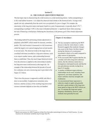 Section 12
                             12. THE CLIMATE ADJUSTMENT PROCESS
The last major step in characterizing the wind resource at a wind monitoring station - before extrapolating it
to the wind turbine locations - is to adjust the observed wind climate to the historical norm. Average wind
speeds can vary substantially from the norm even over periods of a year or longer. For example, the
uncertainty in the long-term mean wind speed, based on a year of measurement, is typically about 3-5% 21,
corresponding to perhaps 5-10% in the mean wind plant production - a significant factor when assessing
the risk of financing a wind project. Reducing this uncertainty is the primary goal of the climate-adjustment
process.

                                                                        Chapter 12 At-a-Glance
The leading method for performing climate adjustments is
popularly called MCP, which stands for measure, correlate,              • The key assumption underlying the MCP
predict. The wind resource is measured at a site (sometimes               process is that the wind climate is stable.
                                                                          Research suggests that moderate changes
called the target) over a period ranging from several months
                                                                          may occur in the future, but their impact
to several years. The observed winds at the target site are               during the lifetime of a wind project
correlated with those recorded at a long-term reference, such             investment is likely to be small compared to
                                                                          other sources of uncertainty.
as an airport weather station, and a relationship between
                                                                        • To be successful, MCP requires that the site
them is established. Then, the much longer historical record              correlate well with a long-term reference
from the reference is applied to this relationship to predict             station, that the reference station have a
the long-term mean wind resource at the target site. An                   homogenous wind speed record, and that the
                                                                          site and reference records overlap for at
example of the relationship between the periods of record
                                                                          least 9-12 months.
for a reference site and a monitoring mast is provided in the           • A number of different target-reference
Figure 12-1 below.                                                        relationships can be used, including linear
                                                                          regressions, non-linear equations, and
                                                                          matrix methods. Each has strengths and
That is how the process is supposed to unfold, and often it               weaknesses.
does so successfully. Complications sometimes arise,                    • An unconstrained linear regression is
however, and the accuracy of the resulting long-term wind                 relatively simple to apply and generally
                                                                          provides a good estimate of the long-term
resource estimates depends on how they are handled.
                                                                          mean speed so long as the MCP criteria are
                                                                          met. To estimate the long-term speed
                                                                          frequency distribution, however, other
                                                                          methods must generally be used.




21
     Based on an analysis by AWS Truepower of data from first-order meteorological stations in North America. At some
     locations, the interannual variability may be larger than 4%.


                                                         12-1
 