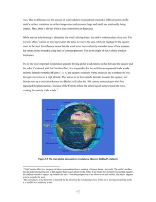rises. Due to differences in the amount of solar radiation received and retained at different points on the
earth’s surface, variations in surface temperature and pressure, large and small, are continually being
created. Thus, there is always wind at least somewhere on the planet.


While uneven solar heating is ultimately the wind’s driving force, the earth’s rotation plays a key role. The
Coriolis effect 1 causes air moving towards the poles to veer to the east, while air heading for the equator
veers to the west. Its influence means that the wind never moves directly towards a zone of low pressure,
but rather circles around it along lines of constant pressure. This is the origin of the cyclonic winds in
hurricanes.


By far the most important temperature gradient driving global wind patterns is that between the equator and
the poles. Combined with the Coriolis effect, it is responsible for the well-known equatorial trade winds
and mid-latitude westerlies (Figure 1-1). At the equator, relatively warm, moist air has a tendency to rise
through convection to a high altitude. This draws air in from middle latitudes towards the equator, and
thereby sets up a circulation known as a Hadley cell (after the 19th century meteorologist who first
explained the phenomenon). Because of the Coriolis effect, the inflowing air turns towards the west,
creating the easterly trade winds. 2




                 Figure 1-1 The main global atmospheric circulations. (Source: NASA/JPL-Caltech)



1
  The Coriolis effect is a property of observing motions from a rotating reference frame - the earth. The earth’s surface
moves faster around the axis at the equator than it does closer to the poles. If an object moves freely toward the equator,
the surface beneath it speeds up towards the east. From the perspective of an observer on the surface, the object appears
to turn towards the west.
2
  By convention, wind direction is denoted by the direction the wind comes from. If the air is moving toward the north,
it is said to be a southerly wind.


                                                           1-2
 