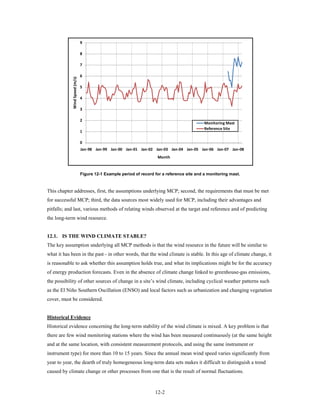 9

                               8

                               7

            Wind Speed (m/s)   6

                               5

                               4

                               3

                               2
                                                                                             Monitoring Mast
                                                                                             Reference Site
                               1

                               0
                               Jan-98 Jan-99 Jan-00 Jan-01 Jan-02 Jan-03 Jan-04 Jan-05 Jan-06 Jan-07 Jan-08
                                                                     Month


                               Figure 12-1 Example period of record for a reference site and a monitoring mast.



This chapter addresses, first, the assumptions underlying MCP; second, the requirements that must be met
for successful MCP; third, the data sources most widely used for MCP, including their advantages and
pitfalls; and last, various methods of relating winds observed at the target and reference and of predicting
the long-term wind resource.


12.1. IS THE WIND CLIMATE STABLE?
The key assumption underlying all MCP methods is that the wind resource in the future will be similar to
what it has been in the past - in other words, that the wind climate is stable. In this age of climate change, it
is reasonable to ask whether this assumption holds true, and what its implications might be for the accuracy
of energy production forecasts. Even in the absence of climate change linked to greenhouse-gas emissions,
the possibility of other sources of change in a site’s wind climate, including cyclical weather patterns such
as the El Niño Southern Oscillation (ENSO) and local factors such as urbanization and changing vegetation
cover, must be considered.


Historical Evidence
Historical evidence concerning the long-term stability of the wind climate is mixed. A key problem is that
there are few wind monitoring stations where the wind has been measured continuously (at the same height
and at the same location, with consistent measurement protocols, and using the same instrument or
instrument type) for more than 10 to 15 years. Since the annual mean wind speed varies significantly from
year to year, the dearth of truly homogeneous long-term data sets makes it difficult to distinguish a trend
caused by climate change or other processes from one that is the result of normal fluctuations.



                                                                    12-2
 