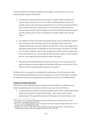 Various researchers have nonetheless attempted to detect changes in wind resources over time. The
following examples illustrate the difficulties:


     •    An examination of global reanalysis data - the product of a global weather model driven by
          historical weather observations - from 1974 to 2004 revealed both moderate decreases and
          moderate increases in the mean annual wind speed (from -0.2 to +0.2 m/s per decade) in different
          parts of North America. Some of these patterns are not confirmed by reliable observations,
          however, and are probably caused by changes in the observational platforms and protocols used to
          create the reanalysis data set (such as the introduction of weather satellites in the 1970s and
          1980s). 22


     •    An examination of surface observations from weather stations reveals an unambiguous decline in
          mean wind speeds in the United States since 1973. It seems likely that the advent of the
          Automated Surface Observing System (ASOS) in the mid-1990s, as well as other changes such as
          urbanization and tree growth, are responsible for much of this decrease. The authors of this study
          note, “We did not attempt to correct for these inhomogeneities, but their presence strongly argues
          for use of the other data sets...” By and large, the other data sets they mention - mainly reanalysis
          data sets - do not support the observed decline in surface wind speeds. 23


     •    Rawinsonde (instrumented balloon) data for North America show an increasing trend in mean
          annual wind speeds at a pressure height of 850 hPa (about 1500 m above sea level) from 1987 to
          2006; this follows a decreasing trend in the previous two decades. 24


On balance, there are no grounds for concluding that the wind resources in North America have either
increased or decreased significantly in the past several decades as a result of climate change. Considering
the uncertainties in the data, any changes that have occurred are below the level of confident detection.


Prospects for Change in the Future
What about the future? Although the results of research are far from definitive, overall they point to a
probable moderate decrease in wind resources in North America over the next 50-100 years:
     •    A study drawing on the results of two general circulation models (GCMs) - global weather models
          used by climate researchers to predict climate change - under a single scenario of future
          greenhouse-gas levels suggested that mean annual wind speeds over the lower 48 states could

22
   Brower, M.C., et al., “Impacts of Global Climate Change on Wind Resources: The Historical Case,” Poster
   presentation at Windpower 2005, May 2005.
23
   Pryor, S.C., et al., Wind speed trends over the contiguous United States, Journal of Geophysical Research, Vol. 114,
   D14105, doi:10.1029/2008JD011416, 2009.
24
   Freedman, J. M., and J. W. Zack, 2007: Climate and Wind Energy: Outlook for Wind in a World Undergoing
   Climate Change—Recent Trends in Wind Speed. Wind Power 2007, June 2007.


                                                         12-3
 