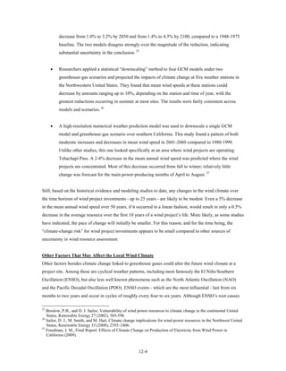 decrease from 1.0% to 3.2% by 2050 and from 1.4% to 4.5% by 2100, compared to a 1948-1975
         baseline. The two models disagree strongly over the magnitude of the reduction, indicating
         substantial uncertainty in the conclusion. 25


     •   Researchers applied a statistical “downscaling” method to four GCM models under two
         greenhouse-gas scenarios and projected the impacts of climate change at five weather stations in
         the Northwestern United States. They found that mean wind speeds at these stations could
         decrease by amounts ranging up to 10%, depending on the station and time of year, with the
         greatest reductions occurring in summer at most sites. The results were fairly consistent across
         models and scenarios. 26


     •   A high-resolution numerical weather prediction model was used to downscale a single GCM
         model and greenhouse-gas scenario over southern California. This study found a pattern of both
         moderate increases and decreases in mean wind speed in 2041-2060 compared to 1980-1999.
         Unlike other studies, this one looked specifically at an area where wind projects are operating:
         Tehachapi Pass. A 2-4% decrease in the mean annual wind speed was predicted where the wind
         projects are concentrated. Most of this decrease occurred from fall to winter; relatively little
         change was forecast for the main power-producing months of April to August. 27


Still, based on the historical evidence and modeling studies to date, any changes in the wind climate over
the time horizon of wind project investments - up to 25 years - are likely to be modest. Even a 5% decrease
in the mean annual wind speed over 50 years, if it occurred in a linear fashion, would result in only a 0.5%
decrease in the average resource over the first 10 years of a wind project’s life. More likely, as some studies
have indicated, the pace of change will initially be smaller. For this reason, and for the time being, the
“climate-change risk” for wind project investments appears to be small compared to other sources of
uncertainty in wind resource assessment.


Other Factors That May Affect the Local Wind Climate
Other factors besides climate change linked to greenhouse gases could alter the future wind climate at a
project site. Among these are cyclical weather patterns, including most famously the El Niño/Southern
Oscillation (ENSO), but also less well known phenomena such as the North Atlantic Oscillation (NAO)
and the Pacific Decadal Oscillation (PDO). ENSO events - which are the most influential - last from six
months to two years and occur in cycles of roughly every four to six years. Although ENSO’s root causes

25
   Breslow, P.B., and D. J. Sailor, Vulnerability of wind power resources to climate change in the continental United
   States, Renewable Energy 27 (2002), 585-598.
26
   Sailor, D. J., M. Smith, and M. Hart, Climate change implications for wind power resources in the Northwest United
   States, Renewable Energy 33 (2008), 2393–2406.
27
   Freedman, J. M., Final Report: Effects of Climate Change on Production of Electricity from Wind Power in
   California (2009).


                                                        12-4
 