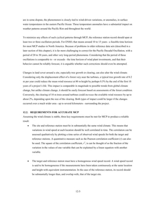 are in some dispute, the phenomenon is closely tied to wind-driven variations, or anomalies, in surface
water temperatures in the eastern Pacific Ocean. These temperature anomalies have a substantial impact on
weather patterns around the Pacific Rim and throughout the world.


To minimize any effects of such cyclical patterns through MCP, the reference station record should span at
least two or three oscillation periods. For ENSO, that means around 10 to 15 years - a feasible time horizon
for most MCP studies in North America. Because of problems in older reference data sets (described in a
later section of this chapter), it is far more challenging to correct for the Pacific Decadal Oscillation, with a
period of 20 to 30 years, and other very long-period phenomena. Considering that the period of these
oscillations is comparable to - or exceeds - the time horizon of wind plant investments, and that their
behavior cannot be reliably forecast, it is arguable whether such corrections should even be attempted.


Changes in land cover around a site, especially tree growth or clearing, can also alter the wind climate.
Considering only the displacement effect of a forest very near the turbines, a typical tree growth rate of 0.2
m per year could reduce the mean wind resource at 80 m height by perhaps 0.5% by the end of the first 10
years of a project’s life. This impact is comparable in magnitude to possible trends from global climate
change, but unlike climate change, it should be easily forecast based on assessments of the forest condition.
Conversely, the clearing of 10 m trees around turbines could increase the available wind resource by up to
about 2%, depending upon the size of the clearing. Both types of impact could be larger if the changes
occurred over a much wider area - up to several kilometers - surrounding the project.


12.2. REQUIREMENTS FOR ACCURATE MCP
Assuming the wind climate is stable, three key requirements must be met for MCP to produce a reliable
result:
     •    The site and reference station must be in substantially the same wind climate. This means that
          variations in wind speed at each location should be well correlated in time. The correlation can be
          assessed qualitatively by plotting a time series of observed wind speeds for both the target and
          reference stations. A quantitative measure such as the Pearson correlation coefficient (r) can also
          be used. The square of the correlation coefficient, r2, is can be thought of as the fraction of the
          variation in the values of one variable that can be explained by a linear equation with another
          variable.


     •    The target and reference station must have a homogenous wind speed record. A wind speed record
          is said to be homogeneous if the measurements have been taken continuously at the same location
          and height with equivalent instrumentation. In the case of the reference station, its record should
          be substantially longer than, and overlap with, that of the target site.




                                                       12-5
 