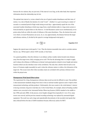 between the two stations; they are just noise. If the interval is too long, on the other hand, then important
information about the relationship may be lost.


The optimal time interval is, in turn, related to the size of typical weather disturbances and their rates of
motion. As a rule of thumb, the duration of a wind “event” - whether it is a gust occurring in a matter of
seconds or a sustained period of high winds lasting several days - approximately equals the size of the
associated weather disturbance (which may range from a small turbulent eddy to a large storm system or
front) divided by its speed relative to the observer. A wind fluctuation cannot occur simultaneously at two
points unless both are within the realm of influence of the same disturbance. Thus, the shortest time scale
over which correlated fluctuations can occur, Δt, is, very approximately, the distance between the target
and reference stations, D, divided by the typical or average background wind speed, v:


                                        ∆ ≈                 ()
                                                   ()
                                                       
                                                   � �
                                                        
                                                                                                 Equation 12-2



Suppose the typical mean wind speed is 7 m/s. Then the shortest reasonable time scale to correlate stations
that are, say, 100 km apart is about 14285 seconds, or four hours.


As a general guideline, when the reference is an ordinary surface weather station located some distance
away from the target tower, daily averaging serves well. This has the advantage that it is simple to apply
and it reduces the influence of differences in diurnal wind speed patterns related to tower height and station
location (which can also introduce noise in the correlation). The only time a shorter interval such as one
hour or 10 minutes might reasonably be used is when the reference station is within a few kilometers of the
target site. This occurs most often when secondary masts are correlated with a primary reference tower
within the project area.


Homogeneous Wind Speed Observations
The requirement for a long, homogeneous reference data record can also be difficult to meet. One problem
is that measurement standards change from time to time as national weather agencies seek to improve their
measurement technology and data products. Unfortunately, this runs counter to the wind industry’s interest
in having consistent, long-term wind data sets. In the United States, for example, almost all leading weather
stations were converted to the Automated Surface Observing Systems (ASOS) standard in the middle to
late 1990s and early 2000s. In the process, tower heights changed from (typically) 6.1 m to 10 m, many
towers were moved, and the previous manual recording technology was replaced by automated digital
equipment. The result was such a large and unpredictable discontinuity in the recorded wind speeds that
data collected before the date of ASOS installation became effectively useless for MCP.




                                                                  12-9
 