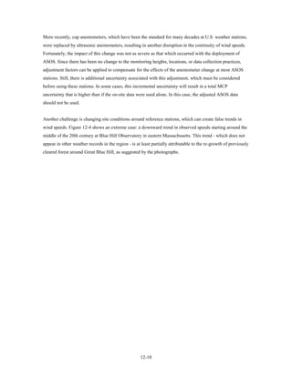 More recently, cup anemometers, which have been the standard for many decades at U.S. weather stations,
were replaced by ultrasonic anemometers, resulting in another disruption in the continuity of wind speeds.
Fortunately, the impact of this change was not as severe as that which occurred with the deployment of
ASOS. Since there has been no change to the monitoring heights, locations, or data collection practices,
adjustment factors can be applied to compensate for the effects of the anemometer change at most ASOS
stations. Still, there is additional uncertainty associated with this adjustment, which must be considered
before using these stations. In some cases, this incremental uncertainty will result in a total MCP
uncertainty that is higher than if the on-site data were used alone. In this case, the adjusted ASOS data
should not be used.


Another challenge is changing site conditions around reference stations, which can create false trends in
wind speeds. Figure 12-4 shows an extreme case: a downward trend in observed speeds starting around the
middle of the 20th century at Blue Hill Observatory in eastern Massachusetts. This trend - which does not
appear in other weather records in the region - is at least partially attributable to the re-growth of previously
cleared forest around Great Blue Hill, as suggested by the photographs.




                                                     12-10
 