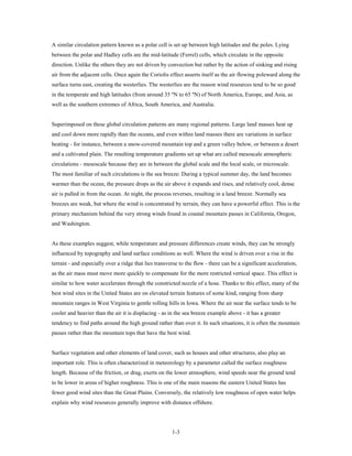 A similar circulation pattern known as a polar cell is set up between high latitudes and the poles. Lying
between the polar and Hadley cells are the mid-latitude (Ferrel) cells, which circulate in the opposite
direction. Unlike the others they are not driven by convection but rather by the action of sinking and rising
air from the adjacent cells. Once again the Coriolis effect asserts itself as the air flowing poleward along the
surface turns east, creating the westerlies. The westerlies are the reason wind resources tend to be so good
in the temperate and high latitudes (from around 35 ºN to 65 ºN) of North America, Europe, and Asia, as
well as the southern extremes of Africa, South America, and Australia.


Superimposed on these global circulation patterns are many regional patterns. Large land masses heat up
and cool down more rapidly than the oceans, and even within land masses there are variations in surface
heating - for instance, between a snow-covered mountain top and a green valley below, or between a desert
and a cultivated plain. The resulting temperature gradients set up what are called mesoscale atmospheric
circulations - mesoscale because they are in between the global scale and the local scale, or microscale.
The most familiar of such circulations is the sea breeze: During a typical summer day, the land becomes
warmer than the ocean, the pressure drops as the air above it expands and rises, and relatively cool, dense
air is pulled in from the ocean. At night, the process reverses, resulting in a land breeze. Normally sea
breezes are weak, but where the wind is concentrated by terrain, they can have a powerful effect. This is the
primary mechanism behind the very strong winds found in coastal mountain passes in California, Oregon,
and Washington.


As these examples suggest, while temperature and pressure differences create winds, they can be strongly
influenced by topography and land surface conditions as well. Where the wind is driven over a rise in the
terrain - and especially over a ridge that lies transverse to the flow - there can be a significant acceleration,
as the air mass must move more quickly to compensate for the more restricted vertical space. This effect is
similar to how water accelerates through the constricted nozzle of a hose. Thanks to this effect, many of the
best wind sites in the United States are on elevated terrain features of some kind, ranging from sharp
mountain ranges in West Virginia to gentle rolling hills in Iowa. Where the air near the surface tends to be
cooler and heavier than the air it is displacing - as in the sea breeze example above - it has a greater
tendency to find paths around the high ground rather than over it. In such situations, it is often the mountain
passes rather than the mountain tops that have the best wind.


Surface vegetation and other elements of land cover, such as houses and other structures, also play an
important role. This is often characterized in meteorology by a parameter called the surface roughness
length. Because of the friction, or drag, exerts on the lower atmosphere, wind speeds near the ground tend
to be lower in areas of higher roughness. This is one of the main reasons the eastern United States has
fewer good wind sites than the Great Plains. Conversely, the relatively low roughness of open water helps
explain why wind resources generally improve with distance offshore.




                                                       1-3
 