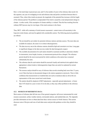 Here s is the trend slope in percent per year, and N is the number of years in the reference data record. (In
this equation, one year of overlapping on-site and reference data and perfect correlation between them is
assumed.) Thus, where false trends are present, the magnitude of the potential bias increases with the length
of the reference period. The problem is compounded if the trend is caused by a real and persistent change in
climate - in other words, if the assumption of climate stability is violated. Then the bias resulting from the
ordinary MCP process may be even larger, if the trend continues in the future.


Thus, MCP - while still a mainstay of wind resource assessment - cannot remove all uncertainty in the
long-term wind climate, and must be applied with considerable caution. The following practical guidelines
are offered:


    •    The net should be cast widely for potential reference stations and data sources. The more data sets
         available for analysis, the easier it is to detect inhomogeneities.
    •    The data recovery rate at the reference stations should be high and consistent over time. Long gaps
         or significant changes in the data recovery render the data homogeneity suspect.
    •    The available documentation for each station should be examined carefully to determine whether
         its instruments, tower height, location, or measurement protocols have changed. The reference
         period should be the most recent period for which conditions at the station have remained
         substantially the same.
    •    The reference data for each station should be assessed visually and statistical tests applied where
         appropriate to detect trends or inhomogeneities larger than can easily be explained by normal
         fluctuations.
    •    The resource analyst should be wary of reference data records extending back more than 15 years,
         even if there has been no documented change in the station equipment or protocols. There is little
         confidence that measurements (or modeled data sets such as reanalysis data) as old as this are
         representative of the more recent local wind climate.
    •    The analyst should be skeptical of MCP adjustments - especially upward adjustments - of more
         than 3-4% based on a year or more of on-site data, as they may reflect problems in the reference
         data.


12.3. SOURCES OF REFERENCE DATA
Most sources of reference data fall into one of four general categories: tall towers instrumented for wind
resource assessment, surface weather stations, rawinsonde stations, and modeled data sets. The Appendix
provides information on how to obtain data from these various sources in North America. This section
discusses some of the pros and cons of each data source and provides guidance on how they should be
used.




                                                     12-13
 