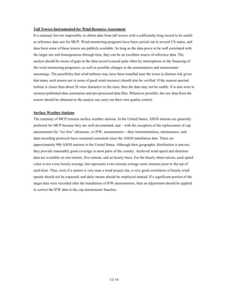 Tall Towers Instrumented for Wind Resource Assessment
It is unusual, but not impossible, to obtain data from tall towers with a sufficiently long record to be useful
as reference data sets for MCP. Wind monitoring programs have been carried out in several US states, and
data from some of these towers are publicly available. So long as the data prove to be well correlated with
the target site and homogeneous through time, they can be an excellent source of reference data. The
analyst should be aware of gaps in the data record (caused quite often by interruptions in the financing of
the wind monitoring programs), as well as possible changes in the anemometers and anemometer
mountings. The possibility that wind turbines may have been installed near the tower (a distinct risk given
that many such towers are in areas of good wind resource) should also be verified. If the nearest upwind
turbine is closer than about 20 rotor diameters to the mast, then the data may not be usable. It is also wise to
mistrust published data summaries and pre-processed data files. Whenever possible, the raw data from the
towers should be obtained so the analyst can carry out their own quality control.


Surface Weather Stations
The mainstay of MCP remains surface weather stations. In the United States, ASOS stations are generally
preferred for MCP because they are well documented, and – with the exception of the replacement of cup
anemometers by “ice-free” ultrasonic, or IFW, anemometers – their instrumentation, maintenance, and
data-recording protocols have remained consistent since the ASOS installation date. There are
approximately 900 ASOS stations in the United States. Although their geographic distribution is uneven,
they provide reasonably good coverage in most parts of the country. Archived wind speed and direction
data are available on one-minute, five-minute, and an hourly basis. For the hourly observations, each speed
value is not a true hourly average, but represents a two-minute average some minutes prior to the top of
each hour. Thus, even if a station is very near a wind project site, a very good correlation of hourly wind
speeds should not be expected, and daily means should be employed instead. If a significant portion of the
target data were recorded after the installation of IFW anemometers, then an adjustment should be applied
to correct the IFW data to the cup anemometer baseline.




                                                     12-14
 
