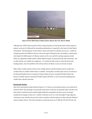 Figure 12-6 The ASOS station at Albany Airport, Albany, New York. (Source: NOAA)



Although most ASOS stations provide a fairly consistent picture of wind speed trends in their respective
regions, some may be influenced by encroaching urbanization or (especially in the eastern United States)
reforestation. The homogeneity of each station’s data record must be evaluated case by case - usually by
comparing trends from different stations in the same region. Plotting the ratio of monthly or annual mean
wind speeds for different pairs of reference stations can be very useful for spotting suspicious trends.
Where two apparently reliable stations exhibit different trends, one upward and the other downward - and
no other stations are available for comparison - it is usually the safer course to reject the downward-
trending station, since few problems with surface stations are likely to cause an increase in speed.


Other surface weather stations tend to be less reliable and less well documented, and are usually best
avoided unless no suitable ASOS station is available. Among these secondary data sources are stations in
the National Weather Service Cooperative Surface Station network, Automated Weather Observing
Systems (AWOS), Remote Automated Weather Stations (RAWS), as well as privately-funded general
weather data collection networks.


Rawinsonde Stations
Data from instrumented weather balloons (Figure 12-7), known as rawinsonde stations, can sometimes be
useful for MCP. One advantage of rawinsonde observations is that they are generally taken well above the
land surface (at both fixed and variable heights defined by atmospheric pressure) and so are largely
insulated from changes in land cover. Another is that they can be at or near the height of high ridge-top
wind project sites, and thus may provide a better correlation with the target tower than relatively sheltered
surface weather stations. The lowest mandatory monitoring levels are at 1000 mb, 925 mb, 850 mb, and




                                                    12-15
 