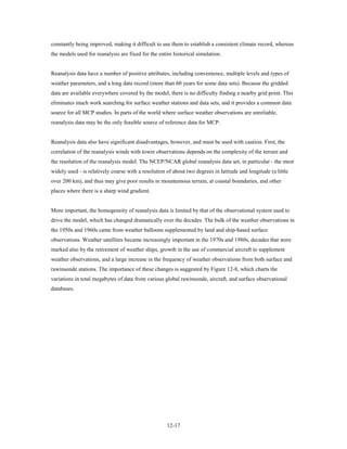 constantly being improved, making it difficult to use them to establish a consistent climate record, whereas
the models used for reanalysis are fixed for the entire historical simulation.


Reanalysis data have a number of positive attributes, including convenience, multiple levels and types of
weather parameters, and a long data record (more than 60 years for some data sets). Because the gridded
data are available everywhere covered by the model, there is no difficulty finding a nearby grid point. This
eliminates much work searching for surface weather stations and data sets, and it provides a common data
source for all MCP studies. In parts of the world where surface weather observations are unreliable,
reanalysis data may be the only feasible source of reference data for MCP.


Reanalysis data also have significant disadvantages, however, and must be used with caution. First, the
correlation of the reanalysis winds with tower observations depends on the complexity of the terrain and
the resolution of the reanalysis model. The NCEP/NCAR global reanalysis data set, in particular - the most
widely used - is relatively coarse with a resolution of about two degrees in latitude and longitude (a little
over 200 km), and thus may give poor results in mountainous terrain, at coastal boundaries, and other
places where there is a sharp wind gradient.


More important, the homogeneity of reanalysis data is limited by that of the observational system used to
drive the model, which has changed dramatically over the decades. The bulk of the weather observations in
the 1950s and 1960s came from weather balloons supplemented by land and ship-based surface
observations. Weather satellites became increasingly important in the 1970s and 1980s, decades that were
marked also by the retirement of weather ships, growth in the use of commercial aircraft to supplement
weather observations, and a large increase in the frequency of weather observations from both surface and
rawinsonde stations. The importance of these changes is suggested by Figure 12-8, which charts the
variations in total megabytes of data from various global rawinsonde, aircraft, and surface observational
databases.




                                                     12-17
 