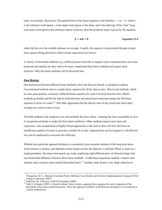 (and, occasionally, directions). The general form of the linear equation is the familiar y = mx + b, where x
is the reference wind speed, y is the target wind speed, m the slope, and b the intercept. If the “true” long-
term mean wind speed at the reference station is known, then the predicted mean is given by the equation,


                                                     �          �
                                                      =  +                              Equation 12-4


where the bar over the variable indicates an average. Usually, this equation is determined through a linear
least-squares fitting procedure called a linear regression (see below).


A variety of non-linear methods (e.g., artificial neural networks or support vector machines) have also been
proposed and studied, but they tend to be more complicated than linear methods and require more
expertise. Only the linear methods will be discussed here.


Data Binning
One distinction between different linear methods is how the data are binned, or grouped in subsets.
Unconstrained methods derive a single linear equation for all the data at once. Directional methods, which
are also quite popular, construct a different linear equation for each of several direction bins. Matrix
methods go further and bin the data by both direction and speed (and sometimes forego the full linear
equation in favor of a ratio) 32. Still other approaches bin the data by time of day (irrelevant when daily
averages are used) or time of year.


The bulk method is the simplest to use and probably the most robust - meaning the least susceptible to error
in inexperienced hands or under far-from-ideal conditions. Other methods require more time and
experience. One complication of highly binned approaches is the need to deal with bins that have an
insufficient number of counts to provide a reliable fit or ratio. Adjacent bins can be merged or a flexible bin
size can be employed to overcome this difficulty.


Whether any particular approach produces a consistently more accurate estimate of the long-term mean
wind resource is unclear, and depends at least in part on how the objective is defined. When it comes to a
single parameter, the mean wind speed, one study employing eight different pairs of reference/target data
sets found little difference between three linear methods - a bulk linear-regression method, a matrix-ratio
method, and a variance-ratio method (described later). 33 Another study found a very slight reduction in




   Thoegersen, M. L., Measure-Correlate-Predict Methods: Case Studies and Software Implementation, European Wind
   Energy Conference (2007).
32
   Anderson, M. A Review of MCP Techniques (2004)
33
   Table 4 in Rogers (2005). A fourth method, which creates a separate linear equation for each component of the
   horizontal wind vector, performed poorly. Since this approach conflates wind direction and speed, it is not treated as
   a linear method here.


                                                          12-21
 