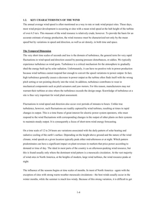 1.2.     KEY CHARACTERISTICS OF THE WIND
The annual average wind speed is often mentioned as a way to rate or rank wind project sites. These days,
most wind project development is occurring at sites with a mean wind speed at the hub height of the turbine
of over 6.5 m/s. This measure of the wind resource is relatively crude, however. To provide the basis for an
accurate estimate of energy production, the wind resource must be characterized not only by the mean
speed but by variations in speed and direction, as well as air density, in both time and space.


The Temporal Dimension
The very short time scales of seconds and less is the domain of turbulence, the general term for very rapid
fluctuations in wind speed and direction caused by passing pressure disturbances, or eddies. We typically
experience turbulence as wind gusts. Turbulence is a critical mechanism for the atmosphere to gradually
shed the energy built up by solar radiation. Unfortunately, it can have no positive role in power production
because wind turbines cannot respond fast enough to convert the speed variations to power output. In fact,
high turbulence generally causes a decrease in power output as the turbine often finds itself with the wrong
pitch setting or not pointing directly into the wind. In addition, turbulence contributes to wear in
mechanical components such as pitch actuators and yaw motors. For this reason, manufacturers may not
warrant their turbines at sites where the turbulence exceeds the design range. Knowledge of turbulence at a
site is thus very important for wind plant assessment.


Fluctuations in wind speed and direction also occur over periods of minutes to hours. Unlike true
turbulence, however, such fluctuations are readily captured by wind turbines, resulting at times in rapid
changes in output. This is a time frame of great interest for electric power system operators, who must
respond to the wind fluctuations with corresponding changes in the output of other plants on their systems
to maintain steady output. It is consequently a focus of short-term wind energy forecasting.


On a time scale of 12 to 24 hours are variations associated with the daily pattern of solar heating and
radiative cooling of the earth’s surface. Depending on the height above ground and the nature of the wind
climate, wind speeds at a given location typically peak either mid-afternoon or at night. Which pattern
predominates can have a significant impact on plant revenues in markets that price power according to
demand or time of day. The ideal in most parts of the country is an afternoon-peaking wind resource, but
this is found usually only where the dominant wind pattern is a mesoscale circulation. At the vast majority
of wind sites in North America, at the heights of modern, large wind turbines, the wind resource peaks at
night.


The influence of the seasons begins at time scales of months. In most of North America - again with the
exception of sites with strong warm-weather mesoscale circulations - the best winds usually occur in the
winter months, while the summer is much less windy. Because of this strong variation, it is difficult to get




                                                      1-4
 