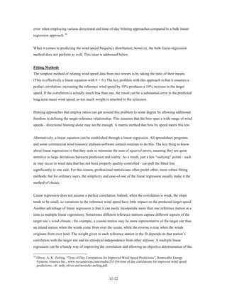 error when employing various directional and time-of-day binning approaches compared to a bulk linear-
regression approach. 34


When it comes to predicting the wind speed frequency distribution, however, the bulk linear-regression
method does not perform as well. This issue is addressed below.


Fitting Methods
The simplest method of relating wind speed data from two towers is by taking the ratio of their means.
(This is effectively a linear equation with b = 0.) The key problem with this approach is that it assumes a
perfect correlation: increasing the reference wind speed by 10% produces a 10% increase in the target
speed. If the correlation is actually much less than one, the result can be a substantial error in the predicted
long-term mean wind speed, as too much weight is attached to the reference.


Binning approaches that employ ratios can get around this problem to some degree by allowing additional
freedom in defining the target-reference relationship. This assumes that the bins span a wide range of wind
speeds - directional binning alone may not be enough. A matrix method that bins by speed meets this test.


Alternatively, a linear equation can be established through a linear regression. All spreadsheet programs
and some commercial wind resource analysis software contain routines to do this. The key thing to know
about linear regressions is that they seek to minimize the sum of squared errors, meaning they are quite
sensitive to large deviations between prediction and reality. As a result, just a few “outlying” points - such
as may occur in wind data that has not been properly quality-controlled - can pull the fitted line
significantly to one side. For this reason, professional statisticians often prefer other, more robust fitting
methods; but for ordinary users, the simplicity and ease-of-use of the linear regression usually make it the
method of choice.


Linear regression does not assume a perfect correlation. Indeed, when the correlation is weak, the slope
tends to be small, so variations in the reference wind speed have little impact on the predicted target speed.
Another advantage of linear regression is that it can easily incorporate more than one reference station at a
time (a multiple linear regression). Sometimes different reference stations capture different aspects of the
target site’s wind climate - for example, a coastal station may be more representative of the target site than
an inland station when the winds come from over the ocean, while the reverse is true when the winds
originate from over land. The weight given to each reference station in the fit depends on that station’s
correlation with the target site and its statistical independence from other stations. A multiple linear
regression can be a handy way of improving the correlation and allowing an objective determination of the

34
     Oliver, A; K. Zarling; “Time of Day Correlations for Improved Wind Speed Predictions”, Renewable Energy
     Systems America Inc., www.res-americas.com/media/255156/time of day correlations for improved wind speed
     predictions - dr. andy oliver and kristofer zarling.pdf.


                                                       12-22
 