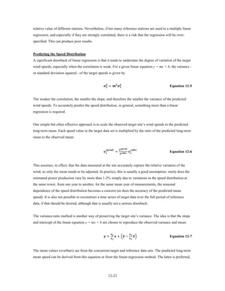 relative value of different stations. Nevertheless, if too many reference stations are used in a multiple linear
regression, and especially if they are strongly correlated, there is a risk that the regression will be over-
specified. This can produce poor results.


Predicting the Speed Distribution
A significant drawback of linear regression is that it tends to understate the degree of variation of the target
wind speeds, especially when the correlation is weak. For a given linear equation y = mx + b, the variance -
or standard deviation squared - of the target speeds is given by


                                                   =  
                                                                                                                       Equation 12-5


The weaker the correlation, the smaller the slope, and therefore the smaller the variance of the predicted
wind speeds. To accurately predict the speed distribution, in general, something more than a linear
regression is required.


One simple but often effective approach is to scale the observed target site’s wind speeds to the predicted
long-term mean. Each speed value in the target data set is multiplied by the ratio of the predicted long-term
mean to the observed mean:


                                                                    =                            
                                                       ()       �
                                                                                ()        ()
                                                                                 �
                                                                                 ()
                                                                                                                               Equation 12-6


This assumes, in effect, that the data measured at the site accurately capture the relative variation of the
wind, so only the mean needs to be adjusted. In practice, this is usually a good assumption: rarely does the
estimated power production vary by more than 1-2% simply due to variations in the speed distribution at
the same tower, from one year to another, for the same mean year of measurements, the seasonal
dependence of the speed distribution becomes a concern (as does the accuracy of the predicted mean
speed). It is also not possible to reconstruct a time series of target data over the full period of reference
data, if that should be desired, although that is usually not a serious drawback.


The variance-ratio method is another way of preserving the target site’s variance. The idea is that the slope
and intercept of the linear equation y = mx + b are chosen to reproduce the observed variance and mean:


                                                   =                            �
                                                                             + � −                            ��
                                                                                                                      
                                                                                                   
                                                                                                   
                                                                                                                               Equation 12-7


The mean values (overbars) are from the concurrent target and reference data sets. The predicted long-term
mean speed can be derived from this equation or from the linear-regression method. The latter is preferred,




                                                             12-23
 