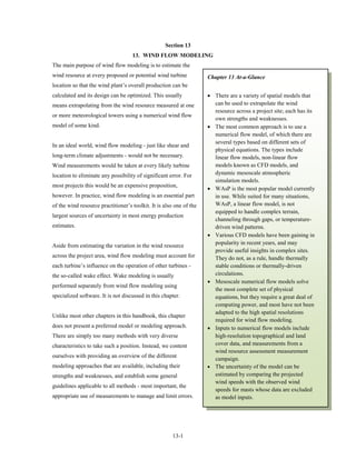 Section 13
                                    13. WIND FLOW MODELING
The main purpose of wind flow modeling is to estimate the
wind resource at every proposed or potential wind turbine            Chapter 13 At-a-Glance
location so that the wind plant’s overall production can be
calculated and its design can be optimized. This usually             • There are a variety of spatial models that
means extrapolating from the wind resource measured at one             can be used to extrapolate the wind
                                                                       resource across a project site; each has its
or more meteorological towers using a numerical wind flow
                                                                       own strengths and weaknesses.
model of some kind.                                                  • The most common approach is to use a
                                                                       numerical flow model, of which there are
                                                                       several types based on different sets of
In an ideal world, wind flow modeling - just like shear and
                                                                       physical equations. The types include
long-term climate adjustments - would not be necessary.                linear flow models, non-linear flow
Wind measurements would be taken at every likely turbine               models known as CFD models, and
location to eliminate any possibility of significant error. For        dynamic mesoscale atmospheric
                                                                       simulation models.
most projects this would be an expensive proposition,
                                                                     • WAsP is the most popular model currently
however. In practice, wind flow modeling is an essential part          in use. While suited for many situations,
of the wind resource practitioner’s toolkit. It is also one of the     WAsP, a linear flow model, is not
                                                                       equipped to handle complex terrain,
largest sources of uncertainty in most energy production
                                                                       channeling through gaps, or temperature-
estimates.                                                             driven wind patterns.
                                                                     • Various CFD models have been gaining in
Aside from estimating the variation in the wind resource               popularity in recent years, and may
                                                                       provide useful insights in complex sites.
across the project area, wind flow modeling must account for           They do not, as a rule, handle thermally
each turbine’s influence on the operation of other turbines -          stable conditions or thermally-driven
the so-called wake effect. Wake modeling is usually                    circulations.
                                                                     • Mesoscale numerical flow models solve
performed separately from wind flow modeling using
                                                                       the most complete set of physical
specialized software. It is not discussed in this chapter.             equations, but they require a great deal of
                                                                       computing power, and most have not been
                                                                       adapted to the high spatial resolutions
Unlike most other chapters in this handbook, this chapter
                                                                       required for wind flow modeling.
does not present a preferred model or modeling approach.             • Inputs to numerical flow models include
There are simply too many methods with very diverse                    high-resolution topographical and land
characteristics to take such a position. Instead, we content           cover data, and measurements from a
                                                                       wind resource assessment measurement
ourselves with providing an overview of the different
                                                                       campaign.
modeling approaches that are available, including their              • The uncertainty of the model can be
strengths and weaknesses, and establish some general                   estimated by comparing the projected
                                                                       wind speeds with the observed wind
guidelines applicable to all methods - most important, the
                                                                       speeds for masts whose data are excluded
appropriate use of measurements to manage and limit errors.            as model inputs.




                                                       13-1
 