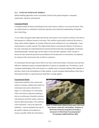 13.1. TYPES OF WIND FLOW MODELS
Spatial modeling approaches can be conveniently classed in four general categories: conceptual,
experimental, statistical, and numerical.


Conceptual Models
Conceptual models are theories describing how the wind resource is likely to vary across the terrain. They
are usually based on a combination of practical experience and a theoretical understanding of boundary
layer meteorology.


A very simple conceptual model might state that the wind resource at one location (a turbine) is the same as
that measured at a different location (a met mast). This could be a good model in relatively flat terrain or
along a fairly uniform ridgeline, for example. Where the terrain and land cover vary substantially, a more
nuanced picture is usually required. This might include theories concerning the influence of elevation on
the mean wind speed, the relationship between upwind and downwind slope and topographic acceleration,
channeling through a mountain gap, and the impact of trees and other vegetation. These concepts or
theories are then turned into practical recommendations for the placement of wind turbines, accompanied
by estimates of the wind resource they are likely to experience.


As wind projects become larger and are built in ever more varied wind climates, it becomes more and more
difficult to implement a purely conceptual approach in a rigorous or repeatable way. Nevertheless, a good
conceptual understanding of the wind resource is a valuable asset in all spatial modeling. Most important, it
provides a check on the reasonableness of other methods. A good conceptual understanding is better than a
bad numerical model, or a good numerical model that is wrongly applied.


Experimental Models
Experimental methods in this context refer
mainly to creating a sculpted scale model of a
wind project area (such as that shown in
Figure 13-1) and testing it in a wind tunnel.
(This is also known as physical modeling, a
term we avoid because of possible confusion
with numerical wind flow models, which are
based on physical principles.) The conditions
in the wind tunnel - such as the speed and        Figure 13-1 Scale model of Altamont Pass used in wind tunnel
turbulence – must be matched to the scale of        tests. (Source: Lubitz, W.D. and R.B White, “Prediction of

the model to replicate real conditions as              Wind Power Production Using Wind-Tunnel Data, a
                                                        Component of a Wind Power Forecasting System”
closely as possible. While the wind tunnel is
                                                            (Proceedings of AWEA WindPower 2004)




                                                     13-2
 