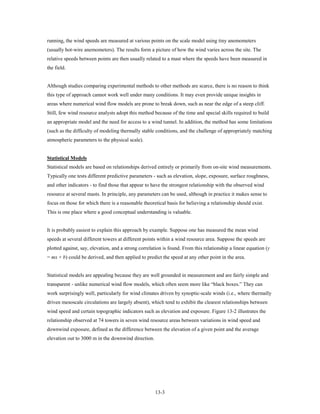 running, the wind speeds are measured at various points on the scale model using tiny anemometers
(usually hot-wire anemometers). The results form a picture of how the wind varies across the site. The
relative speeds between points are then usually related to a mast where the speeds have been measured in
the field.


Although studies comparing experimental methods to other methods are scarce, there is no reason to think
this type of approach cannot work well under many conditions. It may even provide unique insights in
areas where numerical wind flow models are prone to break down, such as near the edge of a steep cliff.
Still, few wind resource analysts adopt this method because of the time and special skills required to build
an appropriate model and the need for access to a wind tunnel. In addition, the method has some limitations
(such as the difficulty of modeling thermally stable conditions, and the challenge of appropriately matching
atmospheric parameters to the physical scale).


Statistical Models
Statistical models are based on relationships derived entirely or primarily from on-site wind measurements.
Typically one tests different predictive parameters - such as elevation, slope, exposure, surface roughness,
and other indicators - to find those that appear to have the strongest relationship with the observed wind
resource at several masts. In principle, any parameters can be used, although in practice it makes sense to
focus on those for which there is a reasonable theoretical basis for believing a relationship should exist.
This is one place where a good conceptual understanding is valuable.


It is probably easiest to explain this approach by example. Suppose one has measured the mean wind
speeds at several different towers at different points within a wind resource area. Suppose the speeds are
plotted against, say, elevation, and a strong correlation is found. From this relationship a linear equation (y
= mx + b) could be derived, and then applied to predict the speed at any other point in the area.


Statistical models are appealing because they are well grounded in measurement and are fairly simple and
transparent - unlike numerical wind flow models, which often seem more like “black boxes.” They can
work surprisingly well, particularly for wind climates driven by synoptic-scale winds (i.e., where thermally
driven mesoscale circulations are largely absent), which tend to exhibit the clearest relationships between
wind speed and certain topographic indicators such as elevation and exposure. Figure 13-2 illustrates the
relationship observed at 74 towers in seven wind resource areas between variations in wind speed and
downwind exposure, defined as the difference between the elevation of a given point and the average
elevation out to 3000 m in the downwind direction.




                                                     13-3
 