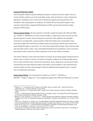 Numerical Wind Flow Models
The most popular methods of spatial modeling rely mainly on numerical wind flow models. There are
several wind flow models in use by the wind industry today, which are based on a variety of theoretical
approaches. All attempt to solve at least some of the physical equations governing motions of the
atmosphere, with varying degrees of complexity. The models fall into four general categories: mass-
consistent, Jackson-Hunt, computational fluid dynamics (CFD), and mesoscale numerical weather
prediction (NWP) models.


Mass-Consistent Models. The first generation of wind flow models developed in the 1970s and 1980s
(e.g., NOABL 35, MINERVE) were mass-consistent models, so called because they solve just one of the
physical equations of motion, that governing mass conservation. When applied to the atmosphere
(assuming it is incompressible, a good assumption within the boundary layer), the principle of mass
conservation implies that wind forced over higher terrain must accelerate so that the same volume of air
passes through the region in a given time. As a result, these models predict stronger winds on hill and ridge
tops and weaker winds in valleys. They cannot handle thermally-driven wind patterns, such as sea breezes
and mountain-valley circulations, and flow separations on the lee side of hills or mountains.


The solution offered by a mass-conserving model is not unique: the governing equation actually permits an
infinite variety of solutions. Instead, most models are designed to depart by the smallest possible amount
from an initial wind field “guess” derived from observations. Such a characteristic sets this type of model
somewhat apart from other numerical models, which make no such assumption. It also means that mass-
consistent models are able to take advantage of data from additional meteorological towers in a natural
way, by modifying the initial guess.


Jackson-Hunt Models. The next generation of models (e.g., WAsP 36, 37, MS-Micro or
MS3DJH 38, 39,Raptor 40, Raptor NL 41) were originally developed in the 1980s and 1990s based on a theory




35
   Phillips, G. T, “A preliminary user’s guide for the NOABL objective analysis code”. Report from Science
   Applications, Inc., La Jolla, California, 115 pp. (1979).
36
   Troen, I; Petersen, E.L, “European Wind Atlas”. Report from the Risoe National Laboratory, Roskilde, Denmark.
   (1989).
37
   Troen, I, “A High Resolution Spectral Model for Flow in Complex Terrain”. Proceedings from the 9th Symposium
   on Turbulence and Diffusion, Roskilde, Denmark. (1990).
38
   Beljaars, A.C.M.; Walmsley, J.L; Taylor, P.A., “A Mixed Spectral Finite-Difference Model for Neutrally Stratified
   Boundary-Layer Flow over Roughness Changes and Topography”. Boundary-Layer Meteorol., vol. 38, pp. 273-303.
   (1987).
39
   Taylor, P.A.; Walmsley, J.L; Salmon, J.R, “A Simple Model of Neutrally Stratified Boundary-Layer Flow over Real
   Terrain Incorporating Wave Number-Dependent Scaling”. Boundary-Layer Meteorol., vol. 26, pp. 169-189. (1983).
40
   Ayotte, K.W; Taylor, P.A., “A Mixed Spectral Finite-Difference 3D Model of Neutral Planetary Boundary-Layer
   Flow over Topography. J. Atmos. Sci., vol. 52, pp. 3523-3537. (1995).
41
   Ayotte, K.W, “A nonlinear wind flow model for wind energy resource assessment in steep terrain”. Proceedings of
   Global WindPower Conference, Paris, France. (2002).


                                                       13-5
 