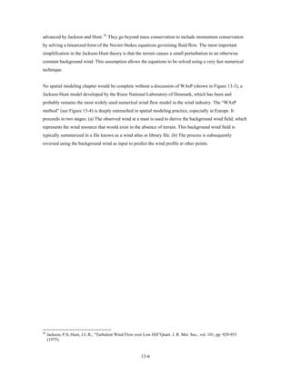 advanced by Jackson and Hunt. 42 They go beyond mass conservation to include momentum conservation
by solving a linearized form of the Navier-Stokes equations governing fluid flow. The most important
simplification in the Jackson-Hunt theory is that the terrain causes a small perturbation to an otherwise
constant background wind. This assumption allows the equations to be solved using a very fast numerical
technique.


No spatial modeling chapter would be complete without a discussion of WAsP (shown in Figure 13-3), a
Jackson-Hunt model developed by the Risoe National Laboratory of Denmark, which has been and
probably remains the most widely used numerical wind flow model in the wind industry. The “WAsP
method” (see Figure 13-4) is deeply entrenched in spatial modeling practice, especially in Europe. It
proceeds in two stages: (a) The observed wind at a mast is used to derive the background wind field, which
represents the wind resource that would exist in the absence of terrain. This background wind field is
typically summarized in a file known as a wind atlas or library file. (b) The process is subsequently
reversed using the background wind as input to predict the wind profile at other points.




42
     Jackson, P.S; Hunt, J.C.R., “Turbulent Wind Flow over Low Hill”Quart. J. R. Met. Soc., vol. 101, pp. 929-955.
     (1975).


                                                          13-6
 