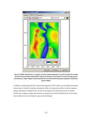 Figure 13-3 WAsP, depicted here, is a popular wind flow modeling application. Like other Jackson-Hunt models
  as well as mass-consistent models, WAsP captures the tendency of wind speed to increase over high ground
and decrease in valleys. Ridges oriented perpendicular to the flow exhibit the greatest topographic acceleration.
                                                (Source: WAsP).



In addition to implementing the basic Jackson-Hunt approach, WAsP contains several modules that address
various needs in wind flow modeling, including the ability to incorporate the effects of surface roughness
changes and obstacles. Perhaps because WAsP was developed in the relatively flat terrain of northern
Europe where roughness changes and obstacles are among the main factors influencing the wind resource,
these modules have been developed to quite an advanced degree.




                                                      13-7
 