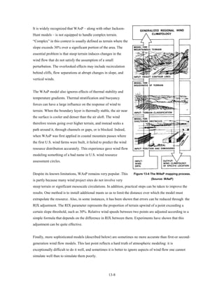 It is widely recognized that WAsP – along with other Jackson-
Hunt models – is not equipped to handle complex terrain.
“Complex” in this context is usually defined as terrain where the
slope exceeds 30% over a significant portion of the area. The
essential problem is that steep terrain induces changes in the
wind flow that do not satisfy the assumption of a small
perturbation. The overlooked effects may include recirculation
behind cliffs, flow separations at abrupt changes in slope, and
vertical winds.


The WAsP model also ignores effects of thermal stability and
temperature gradients. Thermal stratification and buoyancy
forces can have a large influence on the response of wind to
terrain. When the boundary layer is thermally stable, the air near
the surface is cooler and denser than the air aloft. The wind
therefore resists going over higher terrain, and instead seeks a
path around it, through channels or gaps, or is blocked. Indeed,
when WAsP was first applied in coastal mountain passes where
the first U.S. wind farms were built, it failed to predict the wind
resource distribution accurately. This experience gave wind flow
modeling something of a bad name in U.S. wind resource
assessment circles.


Despite its known limitations, WAsP remains very popular. This         Figure 13-4 The WAsP mapping process.

is partly because many wind project sites do not involve very                      (Source: WAsP)

steep terrain or significant mesoscale circulations. In addition, practical steps can be taken to improve the
results. One method is to install additional masts so as to limit the distance over which the model must
extrapolate the resource. Also, in some instances, it has been shown that errors can be reduced through the
RIX adjustment. The RIX parameter represents the proportion of terrain upwind of a point exceeding a
certain slope threshold, such as 30%. Relative wind speeds between two points are adjusted according to a
simple formula that depends on the difference in RIX between them. Experiments have shown that this
adjustment can be quite effective.


Finally, more sophisticated models (described below) are sometimes no more accurate than first-or second-
generation wind flow models. This last point reflects a hard truth of atmospheric modeling: it is
exceptionally difficult to do it well, and sometimes it is better to ignore aspects of wind flow one cannot
simulate well than to simulate them poorly.




                                                      13-8
 