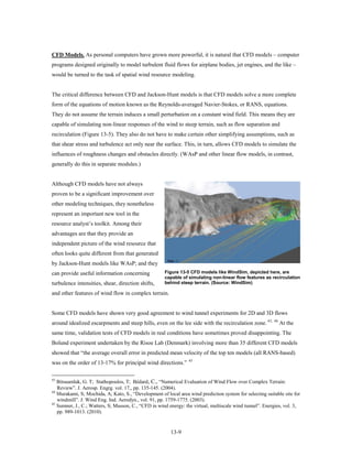 CFD Models. As personal computers have grown more powerful, it is natural that CFD models – computer
programs designed originally to model turbulent fluid flows for airplane bodies, jet engines, and the like –
would be turned to the task of spatial wind resource modeling.


The critical difference between CFD and Jackson-Hunt models is that CFD models solve a more complete
form of the equations of motion known as the Reynolds-averaged Navier-Stokes, or RANS, equations.
They do not assume the terrain induces a small perturbation on a constant wind field. This means they are
capable of simulating non-linear responses of the wind to steep terrain, such as flow separation and
recirculation (Figure 13-5). They also do not have to make certain other simplifying assumptions, such as
that shear stress and turbulence act only near the surface. This, in turn, allows CFD models to simulate the
influences of roughness changes and obstacles directly. (WAsP and other linear flow models, in contrast,
generally do this in separate modules.)


Although CFD models have not always
proven to be a significant improvement over
other modeling techniques, they nonetheless
represent an important new tool in the
resource analyst’s toolkit. Among their
advantages are that they provide an
independent picture of the wind resource that
often looks quite different from that generated
by Jackson-Hunt models like WAsP; and they
can provide useful information concerning             Figure 13-5 CFD models like WindSim, depicted here, are
                                                      capable of simulating non-linear flow features as recirculation
turbulence intensities, shear, direction shifts,      behind steep terrain. (Source: WindSim)

and other features of wind flow in complex terrain.


Some CFD models have shown very good agreement to wind tunnel experiments for 2D and 3D flows
around idealized escarpments and steep hills, even on the lee side with the recirculation zone. 43,       44
                                                                                                               At the
same time, validation tests of CFD models in real conditions have sometimes proved disappointing. The
Bolund experiment undertaken by the Risoe Lab (Denmark) involving more than 35 different CFD models
showed that “the average overall error in predicted mean velocity of the top ten models (all RANS-based)
                                                                 45
was on the order of 13-17% for principal wind directions.”

43
   Bitsuamlak, G. T; Stathopoulos, T; Bédard, C., “Numerical Evaluation of Wind Flow over Complex Terrain:
   Review”. J. Aerosp. Engrg. vol. 17,, pp. 135-145. (2004).
44
   Murakami, S; Mochida, A; Kato, S., “Development of local area wind prediction system for selecting suitable site for
   windmill”. J. Wind Eng. Ind. Aerodyn., vol. 91, pp. 1759-1775. (2003).
45
   Sumner, J., C.; Watters, S; Masson, C., “CFD in wind energy: the virtual, multiscale wind tunnel”. Energies, vol. 3,
   pp. 989-1013. (2010).


                                                         13-9
 