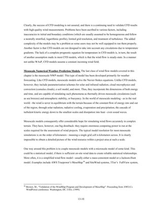 Clearly, the success of CFD modeling is not assured, and there is a continuing need to validate CFD results
with high-quality wind measurements. Problems have been ascribed to various factors, including
inaccuracies in initial and boundary conditions (which are usually assumed to be homogeneous and follow
a neutrally stratified, logarithmic profile), limited grid resolution, and treatment of turbulence. The added
complexity of the models may be a problem as some users may not be well equipped to run them properly.
Another factor is that CFD models are not designed to take into account any circulations due to temperature
gradients. The lack of a complete prognostic equation for temperature in CFD models is, in turn, the result
of another assumption made in most CFD models, which is that the wind flow is steady-state. In a manner
not unlike WAsP, CFD models assume a constant incoming wind field.


Mesoscale Numerical Weather Prediction Models. The last class of wind flow models covered in this
chapter is the mesoscale NWP model. This type of model has been developed primarily for weather
forecasting. Like CFD models, mesoscale models solve the Navier-Stokes equations. Unlike CFD models,
however, they include parameterization schemes for solar and infrared radiation, cloud microphysics and
convection (cumulus clouds), a soil model, and more. Thus, they incorporate the dimensions of both energy
and time, and are capable of simulating such phenomena as thermally driven mesoscale circulations (such
as sea breezes) and atmospheric stability, or buoyancy. In the world of mesoscale modeling - as in the real
world - the wind is never in equilibrium with the terrain because of the constant flow of energy into and out
of the region, through solar radiation, radiative cooling, evaporation and precipitation, the cascade of
turbulent kinetic energy down to the smallest scales and dissipation into heat - even sound waves.


Mesoscale models consequently offer considerable hope for simulating wind flows accurately in complex
terrain. They have, however, one big drawback: they require enormous computing power to run at the
scales required for the assessment of wind projects. The typical model resolution for most mesoscale
simulations is on the order of kilometers - meaning a single grid cell is kilometers across. It is clearly
impossible to obtain a detailed picture of the wind resource within a project area at such a scale.


One way around this problem is to couple mesoscale models with a microscale model of some kind. This
could be a statistical model, if there is sufficient on-site wind data to create reliable statistical relationships.
More often, it is a simplified wind flow model - usually either a mass-consistent model or a Jackson-Hunt
model. Examples include AWS Truepower’s MesoMap 46 and SiteWind systems, 3Tier’s FullView system,




46
     Brower, M., “Validation of the WindMap Program and Development of MesoMap”. Proceeding from AWEA’s
     WindPower conference. Washington, DC, USA. (1999).


                                                       13-10
 