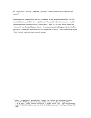 the Risoe National Laboratory’s KAMM-WAsP system 47, and Environment Canada’s AnemoScope
system 48.


Research suggests, not surprisingly, that such methods can be more accurate than simplified wind flow
models where mesoscale effects play a significant role. One example is the wind resource in a coastal
mountain pass such as Altamont Pass in California. Here a model such as WAsP predicts that the best
winds should be at the top of the pass, whereas a mesoscale-microscale modeling approach like SiteWind
predicts the acceleration of the relatively cool and dense marine air mass as it flows down the slope (Figure
13-6). The result is a definite improvement in accuracy.




47
   Frank, H.P., O. Rathmann, N. Mortensen, and L. Landberg “The Numerical Wind Atlas, the KAMM/WAsP
   Method”. Riso-R-1252 report from the Risoe National Laboratory, Roskilde, Denmark. 59 pp. (2001).
48
   Yu, W., R. Benoit, C. Girard, A. Glazer, D. Lemarquis, J.R. Salmon, and J.-P. Pinard “ Wind Energy Simulation
   Toolkit (WEST): a Wind Mapping System for Use by the Wind-Energy Industry “. Wind Eng., vol. 30, pp. 15-33.
   (2006).


                                                      13-11
 