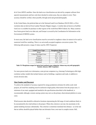 de la Terre (SPOT) satellites. Since the land cover classifications are derived by computer software from
spectral measurements and have only been checked in certain areas, they are subject to error. Their
accuracy should be verified, where possible, through aerial and ground photographs.


In the United States, the preferred data set is the National Land Cover Database (NLCD 2001), a 30-m
resolution data set derived from Landsat Thematic Mapper imagery. A similar data set known as EarthSat
GeoCover is available for purchase in other regions of the world from MDA Federal, Inc. Many countries
have home-grown land cover data sets, and Europe is covered by the Coordination for Information on the
Environment (CORINE) system.


In most cases, the land cover classifications must be converted to roughness values (in meters) to be used in
numerical wind flow modeling. There is no universally accepted roughness conversion system. The
following table presents a range of values used by AWS Truepower.


                             Land Cover Type                 Roughness Range (m)
                                   Water                            0.001
                            Urban/Developed Area                  0.3 – 0.75
                                   Forest                        0.9 – 1.125
                                  Wetland                        0.15 – 0.66
                                 Shrubland                        0.1 – 0.2
                                  Cropland                       0.03 – 0.07

   Table 13-1 Roughness ranges for typical land use/land cover categories. Values may vary with geographic
                                     location. (Source: AWS Truepower)


For more precise land cover information, some private companies (e.g. Intermap Technologies) offer high-
resolution surface models that include features such as buildings, vegetation and roads, in addition to
terrain elevation data.


Mast Number and Placement
To achieve the standards of accuracy required for energy production estimates for utility-scale wind
projects, all wind flow modeling must be anchored in high-quality observations from the project area. A
minimum of one mast, equipped and installed to the specifications described in this handbook, is
recommended, although a remote sensing system may serve as the primary observational platform in some
cases.


Wind resource data should be collected at locations representing the full range of wind conditions likely to
be encountered by the wind turbines in the project. Where this criterion is not met, the uncertainty in the
spatial modeling increases substantially. This criterion is sometimes translated into distance - as in the rule
that no turbine should be placed farther than one kilometer from a met mast in complex terrain. Still,




                                                     13-14
 