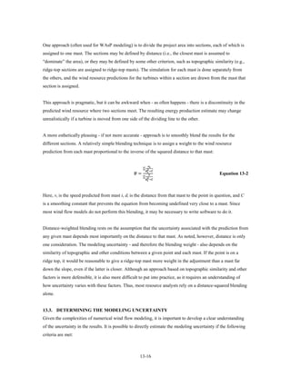 One approach (often used for WAsP modeling) is to divide the project area into sections, each of which is
assigned to one mast. The sections may be defined by distance (i.e., the closest mast is assumed to
“dominate” the area), or they may be defined by some other criterion, such as topographic similarity (e.g.,
ridge-top sections are assigned to ridge-top masts). The simulation for each mast is done separately from
the others, and the wind resource predictions for the turbines within a section are drawn from the mast that
section is assigned.


This approach is pragmatic, but it can be awkward when - as often happens - there is a discontinuity in the
predicted wind resource where two sections meet. The resulting energy production estimate may change
unrealistically if a turbine is moved from one side of the dividing line to the other.


A more esthetically pleasing - if not more accurate - approach is to smoothly blend the results for the
different sections. A relatively simple blending technique is to assign a weight to the wind resource
prediction from each mast proportional to the inverse of the squared distance to that mast:

                                                                  
                                                           ∑  
                                                  �
                                                   =
                                                             +
                                                                        
                                                           ∑ 
                                                             +
                                                                                                  Equation 13-2
                                                                 




Here, vi is the speed predicted from mast i, di is the distance from that mast to the point in question, and C
is a smoothing constant that prevents the equation from becoming undefined very close to a mast. Since
most wind flow models do not perform this blending, it may be necessary to write software to do it.


Distance-weighted blending rests on the assumption that the uncertainty associated with the prediction from
any given mast depends most importantly on the distance to that mast. As noted, however, distance is only
one consideration. The modeling uncertainty - and therefore the blending weight - also depends on the
similarity of topographic and other conditions between a given point and each mast. If the point is on a
ridge top, it would be reasonable to give a ridge-top mast more weight in the adjustment than a mast far
down the slope, even if the latter is closer. Although an approach based on topographic similarity and other
factors is more defensible, it is also more difficult to put into practice, as it requires an understanding of
how uncertainty varies with these factors. Thus, most resource analysts rely on a distance-squared blending
alone.


13.3. DETERMINING THE MODELING UNCERTAINTY
Given the complexities of numerical wind flow modeling, it is important to develop a clear understanding
of the uncertainty in the results. It is possible to directly estimate the modeling uncertainty if the following
criteria are met:



                                                      13-16
 