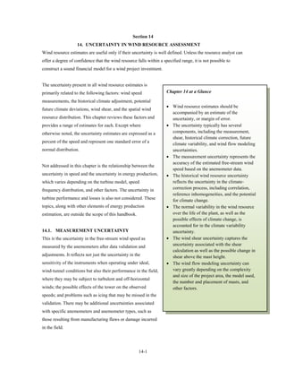 Section 14
                    14. UNCERTAINTY IN WIND RESOURCE ASSESSMENT
Wind resource estimates are useful only if their uncertainty is well defined. Unless the resource analyst can
offer a degree of confidence that the wind resource falls within a specified range, it is not possible to
construct a sound financial model for a wind project investment.


The uncertainty present in all wind resource estimates is
primarily related to the following factors: wind speed               Chapter 14 at a Glance

measurements, the historical climate adjustment, potential
                                                                     • Wind resource estimates should be
future climate deviations, wind shear, and the spatial wind
                                                                       accompanied by an estimate of the
resource distribution. This chapter reviews these factors and          uncertainty, or margin of error.
provides a range of estimates for each. Except where                 • The uncertainty typically has several
otherwise noted, the uncertainty estimates are expressed as a          components, including the measurement,
                                                                       shear, historical climate correction, future
percent of the speed and represent one standard error of a
                                                                       climate variability, and wind flow modeling
normal distribution.                                                   uncertainties.
                                                                     • The measurement uncertainty represents the
                                                                       accuracy of the estimated free-stream wind
Not addressed in this chapter is the relationship between the
                                                                       speed based on the anemometer data.
uncertainty in speed and the uncertainty in energy production,       • The historical wind resource uncertainty
which varies depending on the turbine model, speed                     reflects the uncertainty in the climate-
frequency distribution, and other factors. The uncertainty in          correction process, including correlation,
                                                                       reference inhomogeneities, and the potential
turbine performance and losses is also not considered. These           for climate change.
topics, along with other elements of energy production               • The normal variability in the wind resource
estimation, are outside the scope of this handbook.                    over the life of the plant, as well as the
                                                                       possible effects of climate change, is
                                                                       accounted for in the climate variability
14.1. MEASUREMENT UNCERTAINTY                                          uncertainty.
This is the uncertainty in the free-stream wind speed as             • The wind shear uncertainty captures the
measured by the anemometers after data validation and                  uncertainty associated with the shear
                                                                       calculation as well as the possible change in
adjustments. It reflects not just the uncertainty in the               shear above the mast height.
sensitivity of the instruments when operating under ideal,           • The wind flow modeling uncertainty can
wind-tunnel conditions but also their performance in the field,        vary greatly depending on the complexity
                                                                       and size of the project area, the model used,
where they may be subject to turbulent and off-horizontal
                                                                       the number and placement of masts, and
winds; the possible effects of the tower on the observed               other factors.
speeds; and problems such as icing that may be missed in the
validation. There may be additional uncertainties associated
with specific anemometers and anemometer types, such as
those resulting from manufacturing flaws or damage incurred
in the field.




                                                       14-1
 
