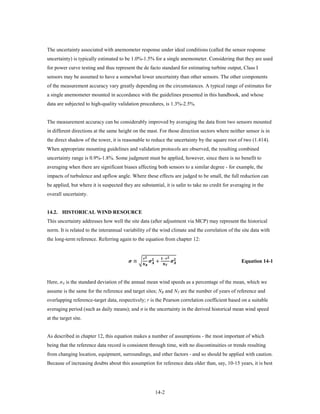 The uncertainty associated with anemometer response under ideal conditions (called the sensor response
uncertainty) is typically estimated to be 1.0%-1.5% for a single anemometer. Considering that they are used
for power curve testing and thus represent the de facto standard for estimating turbine output, Class I
sensors may be assumed to have a somewhat lower uncertainty than other sensors. The other components
of the measurement accuracy vary greatly depending on the circumstances. A typical range of estimates for
a single anemometer mounted in accordance with the guidelines presented in this handbook, and whose
data are subjected to high-quality validation procedures, is 1.3%-2.5%.


The measurement accuracy can be considerably improved by averaging the data from two sensors mounted
in different directions at the same height on the mast. For those direction sectors where neither sensor is in
the direct shadow of the tower, it is reasonable to reduce the uncertainty by the square root of two (1.414).
When appropriate mounting guidelines and validation protocols are observed, the resulting combined
uncertainty range is 0.9%-1.8%. Some judgment must be applied, however, since there is no benefit to
averaging when there are significant biases affecting both sensors to a similar degree - for example, the
impacts of turbulence and upflow angle. Where these effects are judged to be small, the full reduction can
be applied, but where it is suspected they are substantial, it is safer to take no credit for averaging in the
overall uncertainty.


14.2. HISTORICAL WIND RESOURCE
This uncertainty addresses how well the site data (after adjustment via MCP) may represent the historical
norm. It is related to the interannual variability of the wind climate and the correlation of the site data with
the long-term reference. Referring again to the equation from chapter 12:



                                          ≅ �               +                   
                                                                    −
                                                                               Equation 14-1



Here, σA is the standard deviation of the annual mean wind speeds as a percentage of the mean, which we
assume is the same for the reference and target sites; NR and NT are the number of years of reference and
overlapping reference-target data, respectively; r is the Pearson correlation coefficient based on a suitable
averaging period (such as daily means); and σ is the uncertainty in the derived historical mean wind speed
at the target site.


As described in chapter 12, this equation makes a number of assumptions - the most important of which
being that the reference data record is consistent through time, with no discontinuities or trends resulting
from changing location, equipment, surroundings, and other factors - and so should be applied with caution.
Because of increasing doubts about this assumption for reference data older than, say, 10-15 years, it is best




                                                                     14-2
 