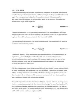 14.4. WIND SHEAR
The wind shear uncertainty can be likewise divided into two components: the uncertainty in the observed
wind shear due to possible measurement errors, and the uncertainty in the change in wind shear above mast
height. The two components are independent of one another, so the sum of the squares applies.
With respect to the first component, the key contributing factors are the uncertainty of the speed ratio
between the two heights and the height ratio:


                                            ∆, ≅
                                                                       (+, )
                                                                                      
                                                                         ( � )
                                                                                                 
                                                                                                                  Equation 14-4



The speed ratio uncertainty, , , is approximately the uncertainty in the measured speed at each height


heights are 60 m and 40 m, the uncertainty in the shear exponent ∆ is 0.037.
multiplied by the square root of two. If the uncertainty in the speed ratio is 1.5%, and the upper and lower




This equation ignores the uncertainty in the heights of the instruments. The contribution of this factor can
be estimated from the following equation:


                                            ∆, ≅ 
                                                                              (+, )
                                                                                             
                                                                                ( � )
                                                                                                        
                                                                                                                  Equation 14-5




height ratio, ,ℎ , is considerably less than the effect of the same uncertainty in the speed ratio.
The additional factor of α, always much less than one, means that the effect of a given uncertainty in the


Nevertheless, the contribution may be significant if the instrument heights on the tower have not been
accurately determined. In that case, the height-related uncertainty can be added to the speed-related
uncertainty through the sum of the squares.


If the shear calculation uses sensors that are mounted differently, such that their exposure to tower effects is
not similar, this should be taken into account in the shear uncertainty. The following are examples where
differing mounting configurations can contribute to the shear uncertainty: if the uppermost sensors were
placed too close to the top of the tower, if the sensors were not oriented in the same direction, and if the
ratio of boom length to tower width varies between scenarios.


The second component is more difficult to estimate and depends very much on the site. As a rough rule of
thumb, we estimate the uncertainty in the shear exponent above the top of the mast of anywhere from 10%
to 20% of the observed shear, depending on the complexity of the terrain and land cover. If the observed
shear is 0.20 and the terrain is flat and open, we might assume an uncertainty of 0.02; if the observed shear
is 0.30 and the terrain is complex, we might assume 0.06.




                                                                             14-5
 
