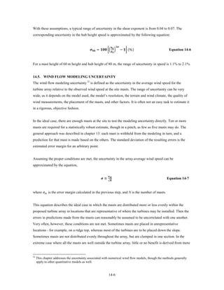 With these assumptions, a typical range of uncertainty in the shear exponent is from 0.04 to 0.07. The
corresponding uncertainty in the hub height speed is approximated by the following equation:



                                             =  �� �              − � (%)
                                                                                  ∆
                                                                           
                                                                                                             Equation 14-6


For a mast height of 60 m height and hub height of 80 m, the range of uncertainty in speed is 1.1% to 2.1%.


14.5. WIND FLOW MODELING UNCERTAINTY
The wind flow modeling uncertainty 52 is defined as the uncertainty in the average wind speed for the
turbine array relative to the observed wind speed at the site masts. The range of uncertainty can be very
wide, as it depends on the model used, the model’s resolution, the terrain and wind climate, the quality of
wind measurements, the placement of the masts, and other factors. It is often not an easy task to estimate it
in a rigorous, objective fashion.


In the ideal case, there are enough masts at the site to test the modeling uncertainty directly. Ten or more
masts are required for a statistically robust estimate, though in a pinch, as few as five masts may do. The
general approach was described in chapter 13: each mast is withheld from the modeling in turn, and a
prediction for that mast is made based on the others. The standard deviation of the resulting errors is the
estimated error margin for an arbitrary point.


Assuming the proper conditions are met, the uncertainty in the array-average wind speed can be
approximated by the equation,


                                                            ≅
                                                                     
                                                                     √
                                                                                                            Equation 14-7


where  is the error margin calculated in the previous step, and N is the number of masts.


This equation describes the ideal case in which the masts are distributed more or less evenly within the
proposed turbine array in locations that are representative of where the turbines may be installed. Then the
errors in predictions made from the masts can reasonably be assumed to be uncorrelated with one another.
Very often, however, these conditions are not met. Sometimes masts are placed in unrepresentative
locations - for example, on a ridge top, whereas most of the turbines are to be placed down the slope.
Sometimes masts are not distributed evenly throughout the array, but are clumped in one section. In the
extreme case where all the masts are well outside the turbine array, little or no benefit is derived from more


52
     This chapter addresses the uncertainty associated with numerical wind flow models, though the methods generally
     apply to other quantitative models as well.


                                                                      14-6
 