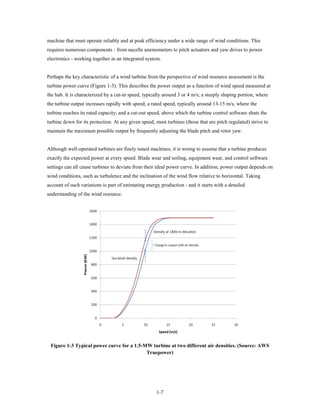 machine that must operate reliably and at peak efficiency under a wide range of wind conditions. This
requires numerous components - from nacelle anemometers to pitch actuators and yaw drives to power
electronics - working together in an integrated system.


Perhaps the key characteristic of a wind turbine from the perspective of wind resource assessment is the
turbine power curve (Figure 1-3). This describes the power output as a function of wind speed measured at
the hub. It is characterized by a cut-in speed, typically around 3 or 4 m/s; a steeply sloping portion, where
the turbine output increases rapidly with speed; a rated speed, typically around 13-15 m/s, where the
turbine reaches its rated capacity; and a cut-out speed, above which the turbine control software shuts the
turbine down for its protection. At any given speed, most turbines (those that are pitch regulated) strive to
maintain the maximum possible output by frequently adjusting the blade pitch and rotor yaw.


Although well-operated turbines are finely tuned machines, it is wrong to assume that a turbine produces
exactly the expected power at every speed. Blade wear and soiling, equipment wear, and control software
settings can all cause turbines to deviate from their ideal power curve. In addition, power output depends on
wind conditions, such as turbulence and the inclination of the wind flow relative to horizontal. Taking
account of such variations is part of estimating energy production - and it starts with a detailed
understanding of the wind resource.




 Figure 1-3 Typical power curve for a 1.5-MW turbine at two different air densities. (Source: AWS
                                           Truepower)




                                                      1-7
 