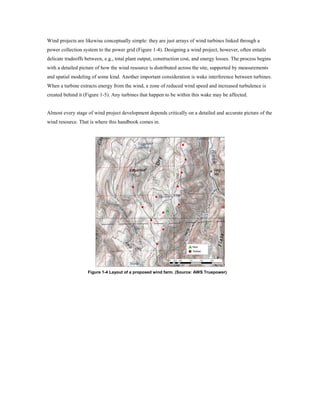 Wind projects are likewise conceptually simple: they are just arrays of wind turbines linked through a
power collection system to the power grid (Figure 1-4). Designing a wind project, however, often entails
delicate tradeoffs between, e.g., total plant output, construction cost, and energy losses. The process begins
with a detailed picture of how the wind resource is distributed across the site, supported by measurements
and spatial modeling of some kind. Another important consideration is wake interference between turbines.
When a turbine extracts energy from the wind, a zone of reduced wind speed and increased turbulence is
created behind it (Figure 1-5). Any turbines that happen to be within this wake may be affected.


Almost every stage of wind project development depends critically on a detailed and accurate picture of the
wind resource. That is where this handbook comes in.




                    Figure 1-4 Layout of a proposed wind farm. (Source: AWS Truepower)
 