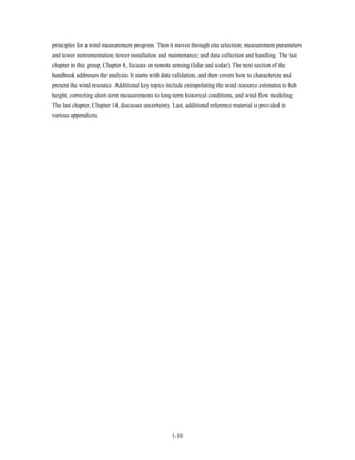 principles for a wind measurement program. Then it moves through site selection; measurement parameters
and tower instrumentation; tower installation and maintenance; and data collection and handling. The last
chapter in this group, Chapter 8, focuses on remote sensing (lidar and sodar). The next section of the
handbook addresses the analysis. It starts with data validation, and then covers how to characterize and
present the wind resource. Additional key topics include extrapolating the wind resource estimates to hub
height, correcting short-term measurements to long-term historical conditions, and wind flow modeling.
The last chapter, Chapter 14, discusses uncertainty. Last, additional reference material is provided in
various appendices.




                                                    1-10
 