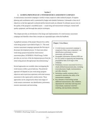 Section 2
        2.   GUIDING PRINCIPLES OF A WIND RESOURCE ASSESSMENT CAMPAIGN
A wind resource assessment campaign is similar in many respects to other technical projects. It requires
planning and coordination and is constrained by budget and schedule limitations. It demands a clear set of
objectives so the best approach is selected and the desired results are obtained. Its ultimate success rests on
the quality of the program’s assembled assets — sound siting and measurement techniques, trained staff,
quality equipment, and thorough data analysis techniques.


This chapter provides an introduction to the design and implementation of a wind resource assessment
campaign and identifies where these concepts are expounded upon within the handbook.


A graphical summary of the project lifecycle for a utility
                                                                 Chapter 2 At-a-Glance
wind energy project is provided in Figure 2-1. The wind
resource assessment campaign represents the first step in        • A wind resource assessment campaign is
the project development process. To learn more about               comprised of three main components: site
wind energy projects beyond the wind resource                      identification, preliminary resource
                                                                   assessment, and micrositing.
assessment phase, NYSERDA’s Wind Energy Toolkit
                                                                 • Geographic Information Systems (GIS) can
provides an overview of the development process from the           be very useful in organizing and interpreting
initial siting process through project decommissioning. 3          geographical data at all stages of the
                                                                   campaign.
                                                                 • Preliminary resource assessment involves a
Several approaches are available when investigating the            clearly defined measurement plan, including
wind resource within a given land area. The preferred              tower placement, height, instrumentation,
approach will depend on your wind energy program                   and other elements.
                                                                 • Instituting a quality assurance plan is
objectives and on previous experience with wind resource
                                                                   essential to maximize the utility of the
assessment in the region and in similar terrain. These             measurement campaign.
approaches can be categorized as three main stages of            • Key elements of micrositing include
                                                                   additional measurements, data validation,
wind resource assessment: site identification, preliminary
                                                                   adjustment for wind shear and long-term
resource assessment, and micrositing.                              wind climate, numerical wind flow
                                                                   modeling, and uncertainty estimation.




3
    NYSERDA’s Wind Energy Toolkit: www.powernaturally.org/programs/wind/toolkit


                                                      2-1
 