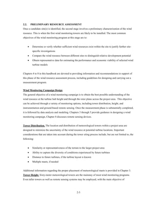 2.2.       PRELIMINARY RESOURCE ASSESSMENT
Once a candidate site(s) is identified, the second stage involves a preliminary characterization of the wind
resource. This is when the first wind monitoring towers are likely to be installed. The most common
objectives of the wind monitoring program at this stage are to:


       •    Determine or verify whether sufficient wind resources exist within the site to justify further site-
            specific investigations
       •    Compare the wind resource between different sites to distinguish relative development potential
       •    Obtain representative data for estimating the performance and economic viability of selected wind
            turbine models


Chapters 4 to 8 in this handbook are devoted to providing information and recommendations in support of
this phase of the wind resource assessment process, including guidelines for designing and carrying out a
measurement program.


Wind Monitoring Campaign Design
The general objective of a wind monitoring campaign is to obtain the best possible understanding of the
wind resource at the turbine hub height and through the rotor plane across the project area. This objective
can be achieved through a variety of monitoring options, including tower distribution, height, and
instrumentation and ground-based remote sensing. Once the measurement phase is substantially completed,
it is followed by data analysis and modeling. Chapters 3 through 5 provide guidance in designing a wind
monitoring campaign, Chapter 8 discusses remote sensing devices.


Tower Distribution. The location and distribution of meteorological towers within a project area are
designed to minimize the uncertainty of the wind resource at potential turbine locations. Important
considerations that are taken into account during the tower siting process include, but are not limited to, the
following:


       •    Similarity or representativeness of the terrain to the larger project area
       •    Ability to capture the diversity of conditions experienced by future turbines
       •    Distance to future turbines, if the turbine layout is known
       •    Multiple masts, if needed


Additional information regarding the proper placement of meteorological masts is provided in Chapter 3.
Tower Height. Sixty-meter meteorological towers are the mainstay of most wind monitoring programs.
Even taller towers as well as remote sensing systems may be employed, with the main objective of




                                                         2-3
 