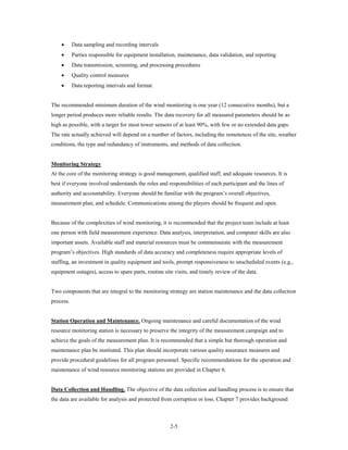 •      Data sampling and recording intervals
    •      Parties responsible for equipment installation, maintenance, data validation, and reporting
    •      Data transmission, screening, and processing procedures
    •      Quality control measures
    •      Data reporting intervals and format.


The recommended minimum duration of the wind monitoring is one year (12 consecutive months), but a
longer period produces more reliable results. The data recovery for all measured parameters should be as
high as possible, with a target for most tower sensors of at least 90%, with few or no extended data gaps.
The rate actually achieved will depend on a number of factors, including the remoteness of the site, weather
conditions, the type and redundancy of instruments, and methods of data collection.


Monitoring Strategy
At the core of the monitoring strategy is good management, qualified staff, and adequate resources. It is
best if everyone involved understands the roles and responsibilities of each participant and the lines of
authority and accountability. Everyone should be familiar with the program’s overall objectives,
measurement plan, and schedule. Communications among the players should be frequent and open.


Because of the complexities of wind monitoring, it is recommended that the project team include at least
one person with field measurement experience. Data analysis, interpretation, and computer skills are also
important assets. Available staff and material resources must be commensurate with the measurement
program’s objectives. High standards of data accuracy and completeness require appropriate levels of
staffing, an investment in quality equipment and tools, prompt responsiveness to unscheduled events (e.g.,
equipment outages), access to spare parts, routine site visits, and timely review of the data.


Two components that are integral to the monitoring strategy are station maintenance and the data collection
process.


Station Operation and Maintenance. Ongoing maintenance and careful documentation of the wind
resource monitoring station is necessary to preserve the integrity of the measurement campaign and to
achieve the goals of the measurement plan. It is recommended that a simple but thorough operation and
maintenance plan be instituted. This plan should incorporate various quality assurance measures and
provide procedural guidelines for all program personnel. Specific recommendations for the operation and
maintenance of wind resource monitoring stations are provided in Chapter 6.


Data Collection and Handling. The objective of the data collection and handling process is to ensure that
the data are available for analysis and protected from corruption or loss. Chapter 7 provides background



                                                      2-5
 