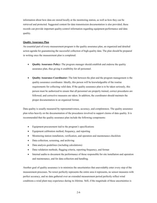 information about how data are stored locally at the monitoring station, as well as how they can be
retrieved and protected. Suggested content for data transmission documentation is also provided; these
records can provide important quality-control information regarding equipment performance and data
quality.


Quality Assurance Plan
An essential part of every measurement program is the quality assurance plan, an organized and detailed
action agenda for guaranteeing the successful collection of high-quality data. The plan should be prepared
in writing once the measurement plan is completed.


    •      Quality Assurance Policy: The program manager should establish and endorse the quality
           assurance plan, thus giving it credibility for all personnel.


    •      Quality Assurance Coordinator: The link between the plan and the program management is the
           quality assurance coordinator. Ideally, this person will be knowledgeable of the routine
           requirements for collecting valid data. If the quality assurance plan is to be taken seriously, this
           person must be authorized to ensure that all personnel are properly trained, correct procedures are
           followed, and corrective measures are taken. In addition, the coordinator should maintain the
           proper documentation in an organized format.


Data quality is usually measured by representativeness, accuracy, and completeness. The quality assurance
plan relies heavily on the documentation of the procedures involved to support claims of data quality. It is
recommended that the quality assurance plan include the following components:


    •      Equipment procurement tied to the program’s specifications
    •      Equipment calibration method, frequency, and reporting
    •      Monitoring station installation, verification, and operation and maintenance checklists
    •      Data collection, screening, and archiving
    •      Data analysis guidelines (including calculations)
    •      Data validation methods, flagging criteria, reporting frequency, and format
    •      Internal audits to document the performance of those responsible for site installation and operation
           and maintenance, and for data collection and handling.


Another goal of quality assurance is to minimize the uncertainties that unavoidably enter every step of the
measurement processes. No tower perfectly represents the entire area it represents, no sensor measures with
perfect accuracy, and no data gathered over an extended measurement period perfectly reflect wind
conditions a wind plant may experience during its lifetime. Still, if the magnitude of these uncertainties is



                                                        2-6
 