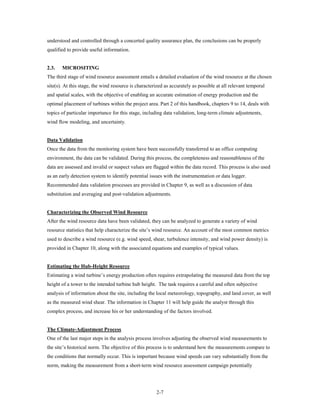 understood and controlled through a concerted quality assurance plan, the conclusions can be properly
qualified to provide useful information.


2.3.   MICROSITING
The third stage of wind resource assessment entails a detailed evaluation of the wind resource at the chosen
site(s). At this stage, the wind resource is characterized as accurately as possible at all relevant temporal
and spatial scales, with the objective of enabling an accurate estimation of energy production and the
optimal placement of turbines within the project area. Part 2 of this handbook, chapters 9 to 14, deals with
topics of particular importance for this stage, including data validation, long-term climate adjustments,
wind flow modeling, and uncertainty.


Data Validation
Once the data from the monitoring system have been successfully transferred to an office computing
environment, the data can be validated. During this process, the completeness and reasonableness of the
data are assessed and invalid or suspect values are flagged within the data record. This process is also used
as an early detection system to identify potential issues with the instrumentation or data logger.
Recommended data validation processes are provided in Chapter 9, as well as a discussion of data
substitution and averaging and post-validation adjustments.


Characterizing the Observed Wind Resource
After the wind resource data have been validated, they can be analyzed to generate a variety of wind
resource statistics that help characterize the site’s wind resource. An account of the most common metrics
used to describe a wind resource (e.g. wind speed, shear, turbulence intensity, and wind power density) is
provided in Chapter 10, along with the associated equations and examples of typical values.


Estimating the Hub-Height Resource
Estimating a wind turbine’s energy production often requires extrapolating the measured data from the top
height of a tower to the intended turbine hub height. The task requires a careful and often subjective
analysis of information about the site, including the local meteorology, topography, and land cover, as well
as the measured wind shear. The information in Chapter 11 will help guide the analyst through this
complex process, and increase his or her understanding of the factors involved.


The Climate-Adjustment Process
One of the last major steps in the analysis process involves adjusting the observed wind measurements to
the site’s historical norm. The objective of this process is to understand how the measurements compare to
the conditions that normally occur. This is important because wind speeds can vary substantially from the
norm, making the measurement from a short-term wind resource assessment campaign potentially




                                                      2-7
 
