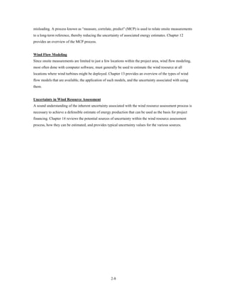 misleading. A process known as “measure, correlate, predict” (MCP) is used to relate onsite measurements
to a long-term reference, thereby reducing the uncertainty of associated energy estimates. Chapter 12
provides an overview of the MCP process.


Wind Flow Modeling
Since onsite measurements are limited to just a few locations within the project area, wind flow modeling,
most often done with computer software, must generally be used to estimate the wind resource at all
locations where wind turbines might be deployed. Chapter 13 provides an overview of the types of wind
flow models that are available, the application of such models, and the uncertainty associated with using
them.


Uncertainty in Wind Resource Assessment
A sound understanding of the inherent uncertainty associated with the wind resource assessment process is
necessary to achieve a defensible estimate of energy production that can be used as the basis for project
financing. Chapter 14 reviews the potential sources of uncertainty within the wind resource assessment
process, how they can be estimated, and provides typical uncertainty values for the various sources.




                                                     2-8
 