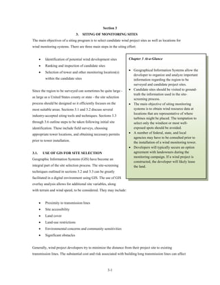 Section 3
                                    3.   SITING OF MONITORING SITES
The main objectives of a siting program is to select candidate wind project sites as well as locations for
wind monitoring systems. There are three main steps in the siting effort:


       •    Identification of potential wind development sites      Chapter 3 At-a-Glance
       •    Ranking and inspection of candidate sites
                                                                    • Geographical Information Systems allow the
       •    Selection of tower and other monitoring location(s)
                                                                      developer to organize and analyze important
            within the candidate sites                                information regarding the region to be
                                                                      surveyed and candidate project sites.
Since the region to be surveyed can sometimes be quite large -      • Candidate sites should be visited to ground-
                                                                      truth the information used in the site-
as large as a United States county or state - the site selection
                                                                      screening process.
process should be designed so it efficiently focuses on the         • The main objective of siting monitoring
most suitable areas. Sections 3.1 and 3.2 discuss several             systems is to obtain wind resource data at
                                                                      locations that are representative of where
industry-accepted siting tools and techniques. Sections 3.3
                                                                      turbines might be placed. The temptation to
through 3.6 outline steps to be taken following initial site          select only the windiest or most well-
identification. These include field surveys, choosing                 exposed spots should be avoided.
appropriate tower locations, and obtaining necessary permits        • A number of federal, state, and local
                                                                      agencies may have to be consulted prior to
prior to tower installation.
                                                                      the installation of a wind monitoring tower.
                                                                    • Developers will typically secure an option
3.1.       USE OF GIS FOR SITE SELECTION                              agreement with landowners during the
                                                                      monitoring campaign. If a wind project is
Geographic Information Systems (GIS) have become an
                                                                      constructed, the developer will likely lease
integral part of the site selection process. The site-screening       the land.
techniques outlined in sections 3.2 and 3.3 can be greatly
facilitated in a digital environment using GIS. The use of GIS
overlay analysis allows for additional site variables, along
with terrain and wind speed, to be considered. They may include:


       •    Proximity to transmission lines
       •    Site accessibility
       •    Land cover
       •    Land-use restrictions
       •    Environmental concerns and community sensitivities
       •    Significant obstacles


Generally, wind project developers try to minimize the distance from their project site to existing
transmission lines. The substantial cost and risk associated with building long transmission lines can affect



                                                        3-1
 