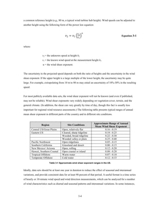 a common reference height (e.g., 80 m, a typical wind turbine hub height). Wind speeds can be adjusted to
another height using the following form of the power law equation:



                                         2 = 1 �ℎ 2 �
                                                       ℎ       

                                                           1
                                                                                                 Equation 3-1



where:


                  v2 = the unknown speed at height h2
                  v1 = the known wind speed at the measurement height h1
                   α = the wind shear exponent.


The uncertainty in the projected speed depends on both the ratio of heights and the uncertainty in the wind
shear exponent. If the upper height is a large multiple of the lower height, the uncertainty may be quite
large. For example, extrapolating from 10 m to 80 m may entail an uncertainty of 10%-30% in the resulting
speed.


For most publicly available data sets, the wind shear exponent will not be known (and even if published,
may not be reliable). Wind shear exponents vary widely depending on vegetation cover, terrain, and the
general climate. (In addition, the shear can vary greatly by time of day, though this fact is usually less
important for regional wind resource assessments.) The following table presents typical ranges of annual
mean shear exponent in different parts of the country and in different site conditions.


                                                                      Approximate Range of Annual
                  Region                   Site Conditions
                                                                       Mean Wind Shear Exponent
         Central US/Great Plains      Open, relatively flat                   0.16 - 0.19
         Eastern US                   Cleared, sharp ridgeline                0.18 - 0.25
                                      Wooded, broad ridgeline                 0.22 - 0.30
                                      Wooded valley or plain                  0.25 - 0.40
         Pacific Northwest            Open ridgelines                         0.05 - 0.15
         Southern California          Grassland and desert                    0.00 - 0.15
         New Mexico/ Arizona          Open, rolling                           0.12 - 0.20
         Hawaii, Southern Coastal     Open coastal or island                  0.08 - 0.20
         Tropical Offshore            Warm water                              0.07 - 0.10
         Temperate Offshore           Cold water                              0.12 - 0.15
                         Table 3-1 Approximate wind shear exponent ranges in the US.


Ideally, data sets should be at least one year in duration to reduce the effect of seasonal and interannual
variations, and provide consistent data for at least 90 percent of that period. A useful format is a time series
of hourly or 10-minute wind speed and wind direction measurements, which can be analyzed for a number
of wind characteristics such as diurnal and seasonal patterns and interannual variations. In some instances,



                                                         3-4
 