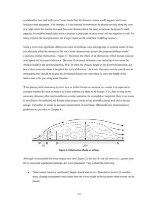 consideration may lead to the use of more masts than the distance criteria would suggest, and it may
influence their placement. For example, it is not unusual for turbines to be placed not only along the crest
of a ridge where the wind is strongest, but some distance down the slope to increase the project’s rated
capacity. It would be beneficial in such a situation to place one or more towers off the ridgeline as well. For
many projects, the mast placement has a large impact on the wind flow modeling accuracy.


Siting a tower near significant obstructions such as buildings, rock outcroppings, or isolated stands of trees
can adversely affect the analysis of the site’s wind characteristics (unless the proposed turbines would
experience similar obstructions). Figure 3-1 illustrates the effects of an obstruction, which include reduced
wind speed and increased turbulence. The zone of increased turbulence can extend up to two times the
obstacle height in the upwind direction, 10 to 20 times the obstacle height in the downwind direction, and
two to three times the obstacle height in the vertical direction. As a rule, if sensors must be placed near an
obstruction, they should be located at a horizontal distance no closer than 20 times the height of the
obstruction in the prevailing wind direction.


When placing wind monitoring systems near or within forests or extensive tree stands, it is important to
consider whether the sites are typical of where turbines are likely to be located. If so, then so long as the
necessary clearances (for mast installation or sodar operation, for example) are respected, there is no reason
to avoid them. Nevertheless, the lowest speed sensors on the tower should be placed well above the tree
canopy, if possible, to ensure an accurate measurement of wind shear. (Detailed tower instrumentation
guidelines are provided in Chapter 4.)




                                    Figure 3-1 Obstruction effects on airflow.



Although recommended for some project sites (see Chapter 2), the use of very tall towers (i.e., greater than
60 m) can create significant challenges for tower placement. They include the following:


    •    Taller towers require a significantly larger cleared area to erect than shorter towers. In wooded
         areas, clearing requirements may either limit the tower height or the locations where towers can be
         placed.




                                                       3-7
 