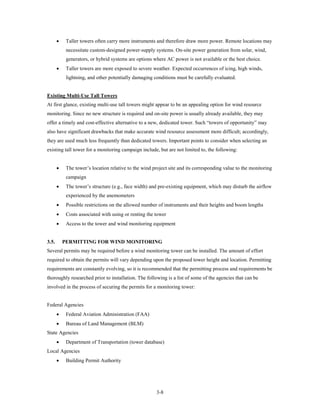 •    Taller towers often carry more instruments and therefore draw more power. Remote locations may
            necessitate custom-designed power-supply systems. On-site power generation from solar, wind,
            generators, or hybrid systems are options where AC power is not available or the best choice.
       •    Taller towers are more exposed to severe weather. Expected occurrences of icing, high winds,
            lightning, and other potentially damaging conditions must be carefully evaluated.


Existing Multi-Use Tall Towers
At first glance, existing multi-use tall towers might appear to be an appealing option for wind resource
monitoring. Since no new structure is required and on-site power is usually already available, they may
offer a timely and cost-effective alternative to a new, dedicated tower. Such “towers of opportunity” may
also have significant drawbacks that make accurate wind resource assessment more difficult; accordingly,
they are used much less frequently than dedicated towers. Important points to consider when selecting an
existing tall tower for a monitoring campaign include, but are not limited to, the following:


       •    The tower’s location relative to the wind project site and its corresponding value to the monitoring
            campaign
       •    The tower’s structure (e.g., face width) and pre-existing equipment, which may disturb the airflow
            experienced by the anemometers
       •    Possible restrictions on the allowed number of instruments and their heights and boom lengths
       •    Costs associated with using or renting the tower
       •    Access to the tower and wind monitoring equipment


3.5.       PERMITTING FOR WIND MONITORING
Several permits may be required before a wind monitoring tower can be installed. The amount of effort
required to obtain the permits will vary depending upon the proposed tower height and location. Permitting
requirements are constantly evolving, so it is recommended that the permitting process and requirements be
thoroughly researched prior to installation. The following is a list of some of the agencies that can be
involved in the process of securing the permits for a monitoring tower:


Federal Agencies
       •    Federal Aviation Administration (FAA)
       •    Bureau of Land Management (BLM)
State Agencies
       •    Department of Transportation (tower database)
Local Agencies
       •    Building Permit Authority




                                                       3-8
 