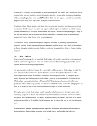 In general, a FAA permit will be needed if the tower height exceeds 200 feet (61 m). A permit may also be
required if the structure is within a critical flight path or a within a certain radius of an airport. Regardless
of the structure height, if the tower is on BLM land, the BLM may also require a permit to ensure that the
proposed tower site is not of any cultural, ecological, or historical value.


In addition to these federal agencies, individual states, counties, and townships have their own permitting
requirements for tall towers. Some states may require notification prior to installation in order to maintain
an up-to-date database of tall towers. Some counties may require a Professional Engineering (PE) stamp on
the structure drawings and anchoring system design or a detailed explanation of the decommissioning
process to be carried out at the end of the monitoring period.


Tilt-up towers usually fall into the category of temporary structures, so permitting requirements are
generally minimal. Jurisdictions normally require a standard building permit, which needs to be displayed
at the site during the installation period. Building permits can be acquired from the town clerk or building
inspector.


3.6.    LAND LEASING
Once potential monitoring sites are identified, the developer will typically enter into an option agreement
with the landowners to gain access to the land for the duration of the monitoring program and to secure
rights to the land should the project go forward.


An option period typically lasts three to five years to allow sufficient time for the developer to install the
mast and evaluate the wind resource. Before the term is over, the developer has the choice of either
exercising an option to lease the land for a wind project, requesting an extension, or letting the option
expire. This way, both the landowner’s and developer’s interests are protected during the option period.
The developer is assured that the land will be available if the project goes forward, without having to
purchase it or lease it for a long period in case it does not. The landowner is assured that if the project is not
built, he or she will be able to offer the land to another developer or put it to another use.


During the option period, the developer usually pays a fee to the landowner for the right to place wind
monitoring equipment on the site and sometimes to compensate for lost income and construction-related
disruptions. The compensation can vary widely, depending on the wind resource, the length of the option
period, the desirability of the land for wind development, and the income that may be lost from alternative
uses.


In most instances, a formal option agreement is negotiated between the developer and the landowner to
protect all parties. Example lease agreement terms include, but are not limited to, the following:




                                                       3-9
 