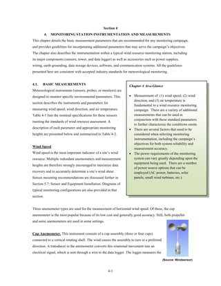 Section 4
           4.   MONITORING STATION INSTRUMENTATION AND MEASUREMENTS
This chapter details the basic measurement parameters that are recommended for any monitoring campaign,
and provides guidelines for incorporating additional parameters that may serve the campaign’s objectives.
The chapter also describes the instrumentation within a typical wind resource monitoring station, including
its major components (sensors, tower, and data logger) as well as accessories such as power supplies,
wiring, earth grounding, data storage devices, software, and communication systems. All the guidelines
presented here are consistent with accepted industry standards for meteorological monitoring.


4.1.   BASIC MEASUREMENTS                                           Chapter 4 At-a-Glance
Meteorological instruments (sensors, probes, or monitors) are
designed to monitor specific environmental parameters. This         • Measurement of: (1) wind speed, (2) wind
                                                                      direction, and (3) air temperature is
section describes the instruments and parameters for
                                                                      fundamental to a wind resource monitoring
measuring wind speed, wind direction, and air temperature.            campaign. There are a variety of additional
Table 4-1 lists the nominal specifications for these sensors          measurements that can be used in
                                                                      conjunction with these standard parameters
meeting the standards of wind resource assessment. A
                                                                      to further characterize the conditions onsite.
description of each parameter and appropriate monitoring            • There are several factors that need to be
heights are presented below and summarized in Table 4-2.              considered when selecting monitoring
                                                                      instrumentation, including the campaign’s
                                                                      objectives for both system reliability and
Wind Speed
                                                                      measurement accuracy.
Wind speed is the most important indicator of a site’s wind         • The power requirements of the monitoring
resource. Multiple redundant anemometers and measurement              system can vary greatly depending upon the
                                                                      equipment being used. There are a number
heights are therefore strongly encouraged to maximize data
                                                                      of power source options that can be
recovery and to accurately determine a site’s wind shear.             employed (AC power, batteries, solar
Sensor mounting recommendations are discussed further in              panels, small wind turbines, etc.).
Section 5.7: Sensor and Equipment Installation. Diagrams of
typical monitoring configurations are also provided in that
section.


Three anemometer types are used for the measurement of horizontal wind speed. Of these, the cup
anemometer is the most popular because of its low cost and generally good accuracy. Still, both propeller
and sonic anemometers are used in some settings.


Cup Anemometer. This instrument consists of a cup assembly (three or four cups)
connected to a vertical rotating shaft. The wind causes the assembly to turn in a preferred
direction. A transducer in the anemometer converts this rotational movement into an
electrical signal, which is sent through a wire to the data logger. The logger measures the

                                                                                              (Source: Windsensor)


                                                       4-1
 