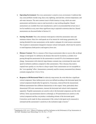 •    Operating Environment: Not every anemometer is suited to every environment. Conditions that
            may cause problems include icing, heavy rain, lightning, sand and dust, extreme temperatures, and
            salt-water intrusion. The most common issue in North America is icing, which can cause
            anemometers and direction vanes to read incorrectly or stop working altogether. Heated
            anemometers are available from most manufacturers, and it is recommended that at least one or
            two be installed on every mast where significant icing is expected to minimize data loss. Heated
            anemometers are discussed further in Section 4.2.


       •    Starting Threshold: This is the minimum wind speed at which the anemometer starts and
            maintains rotation. Since low wind speeds are of no interest for wind energy generation, the
            starting threshold for most anemometers on the market is adequate for wind resource assessment.
            The exception is anemometers designed to measure vertical wind speeds, which must be sensitive
            to small departures (both positive and negative) from zero.


       •    Distance Constant: This is a measure of how long an anemometer takes to recover after an abrupt
            change in wind speed. It is defined as the distance that must be traveled by a cylinder of air
            passing through the anemometer for the anemometer to record 63% of an instantaneous speed
            change. Anemometers with relatively large distance constants may overestimate the mean wind
            speed in turbulent conditions compared to other anemometers. This is because they tend to
            respond more quickly to a rise than to a drop in speed. Sonic anemometers are not susceptible to
            this “over-speeding” effect. Anemometers commonly used for resource assessment have distance
            constants ranging from 1.8 m to 3.0 m.


       •    Response to Off-Horizontal Wind: In relatively steep terrain, the wind often has a significant
            vertical component. Since turbine power curves are defined according to the horizontal speed, the
            vertical component should either be ignored or, if necessary, removed from the measurement.
            Different anemometers have different characteristics in this respect. Some, particularly three-
            dimensional (3D) sonic anemometers, measure the horizontal and vertical wind components
            separately. Propeller anemometers are sensitive only to the horizontal component, just like wind
            turbines. Some cup anemometers (known confusingly as 3D anemometers) are sensitive to the
            vertical component and thus can produce a misleading estimate of the horizontal speed.
            Corrections can be made for these anemometers if the vertical wind speed can be measured or
            estimated and the anemometer’s sensitivity to the inclination angle is known. 4




4
    Papadopoulos, K.H., et al., “Effects of Turbulence and Flow Inclination on the Performance of Cup Anemometers in
    the Field”, Boundary-Layer Meteorology Vol. 101, No. 1, 77-107.


                                                          4-3
 